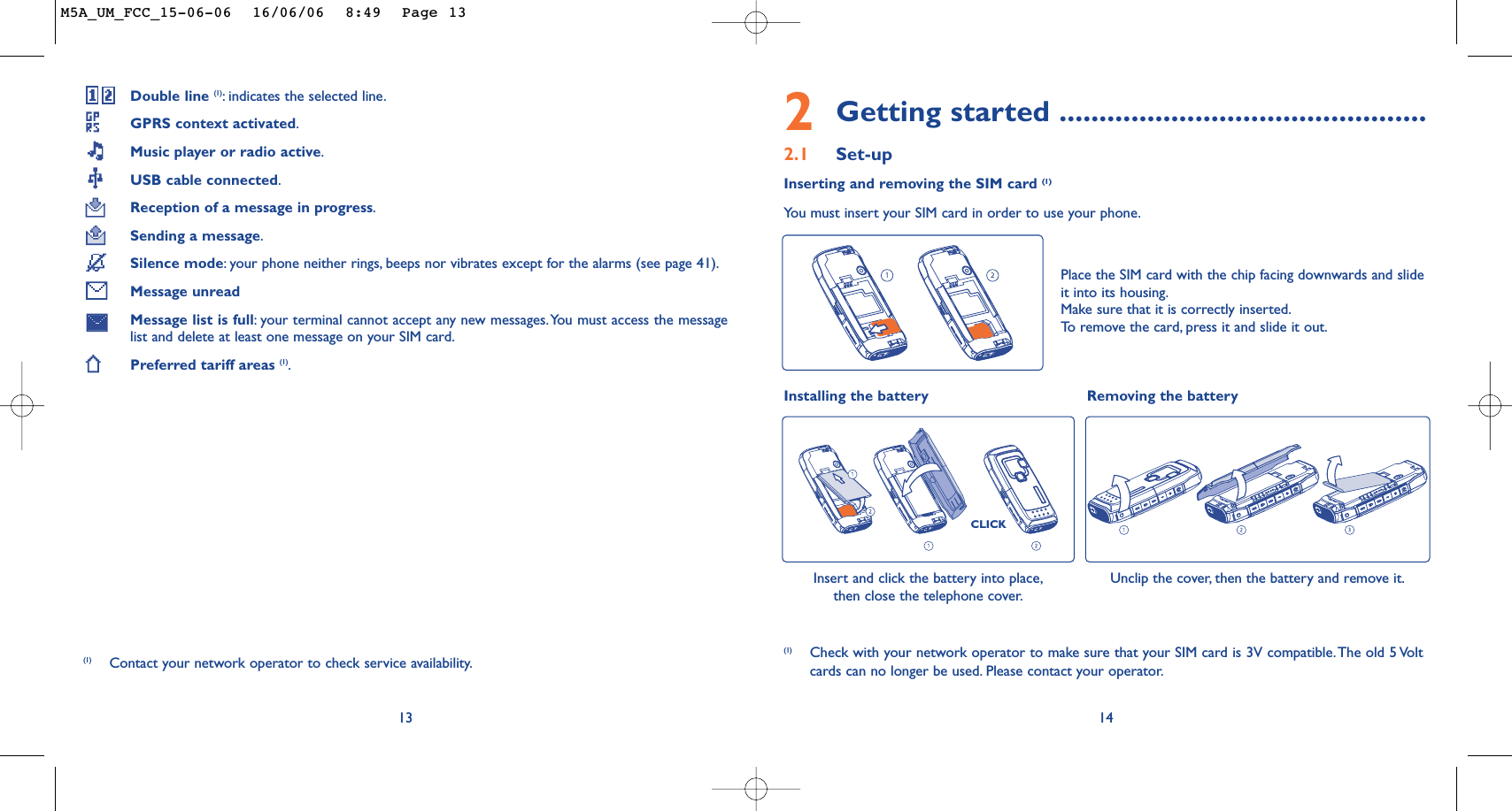 Unclip the cover, then the battery and remove it.Installing the battery Removing the battery Insert and click the battery into place,then close the telephone cover.CLICK2Getting started ..............................................2.1 Set-upInserting and removing the SIM card (1)You must insert your SIM card in order to use your phone.14Place the SIM card with the chip facing downwards and slideit into its housing.Make sure that it is correctly inserted.To   r emove the card, press it and slide it out.(1) Check with your network operator to make sure that your SIM card is 3V compatible.The old 5 Voltcards can no longer be used. Please contact your operator.Double line (1):indicates the selected line.GPRS context activated.Music player or radio active.USB cable connected.Reception of a message in progress.Sending a message.Silence mode:your phone neither rings, beeps nor vibrates except for the alarms (see page 41).Message unreadMessage list is full:your terminal cannot accept any new messages.You must access the messagelist and delete at least one message on your SIM card.Preferred tariff areas (1).13(1) Contact your network operator to check service availability.M5A_UM_FCC_15-06-06  16/06/06  8:49  Page 13