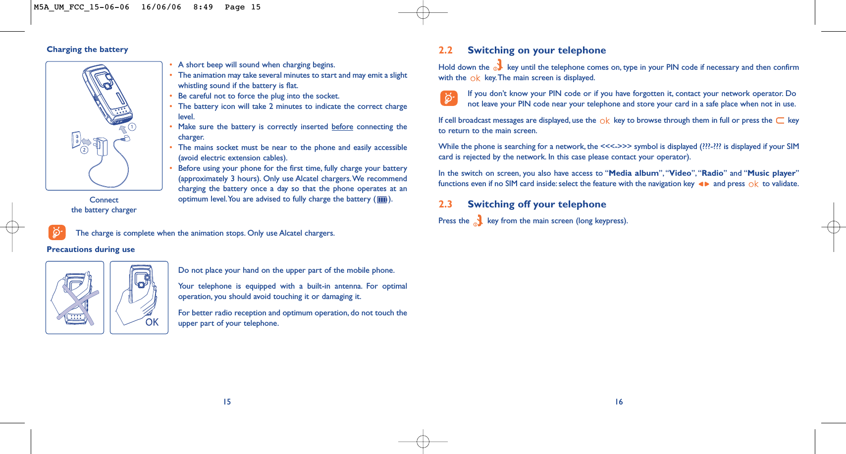 162.2 Switching on your telephoneHold down the  key until the telephone comes on, type in your PIN code if necessary and then confirmwith the  key.The main screen is displayed.If you don’t know your PIN code or if you have forgotten it, contact your network operator. Donot leave your PIN code near your telephone and store your card in a safe place when not in use.If cell broadcast messages are displayed, use the  key to browse through them in full or press the  keyto return to the main screen.While the phone is searching for a network, the &lt;&lt;&lt;-&gt;&gt;&gt; symbol is displayed (???-??? is displayed if your SIMcard is rejected by the network. In this case please contact your operator).In the switch on screen, you also have access to “Media album”, “Video”, “Radio” and “Music player”functions even if no SIM card inside: select the feature with the navigation key  and press  to validate.2.3 Switching off your telephone Press the  key from the main screen (long keypress).Charging the batteryConnect the battery chargerThe charge is complete when the animation stops. Only use Alcatel chargers.Precautions during use15•A short beep will sound when charging begins.•The animation may take several minutes to start and may emit a slightwhistling sound if the battery is flat.•Be careful not to force the plug into the socket.•The battery icon will take 2 minutes to indicate the correct chargelevel.•Make sure the battery is correctly inserted beforeconnecting thecharger.•The mains socket must be near to the phone and easily accessible(avoid electric extension cables).•Before using your phone for the first time, fully charge your battery(approximately 3 hours). Only use Alcatel chargers.We recommendcharging the battery once a day so that the phone operates at anoptimum level.You are advised to fully charge the battery ( ).Do not place your hand on the upper part of the mobile phone.Your telephone is equipped with a built-in antenna. For optimaloperation, you should avoid touching it or damaging it.For better radio reception and optimum operation, do not touch theupper part of your telephone.M5A_UM_FCC_15-06-06  16/06/06  8:49  Page 15