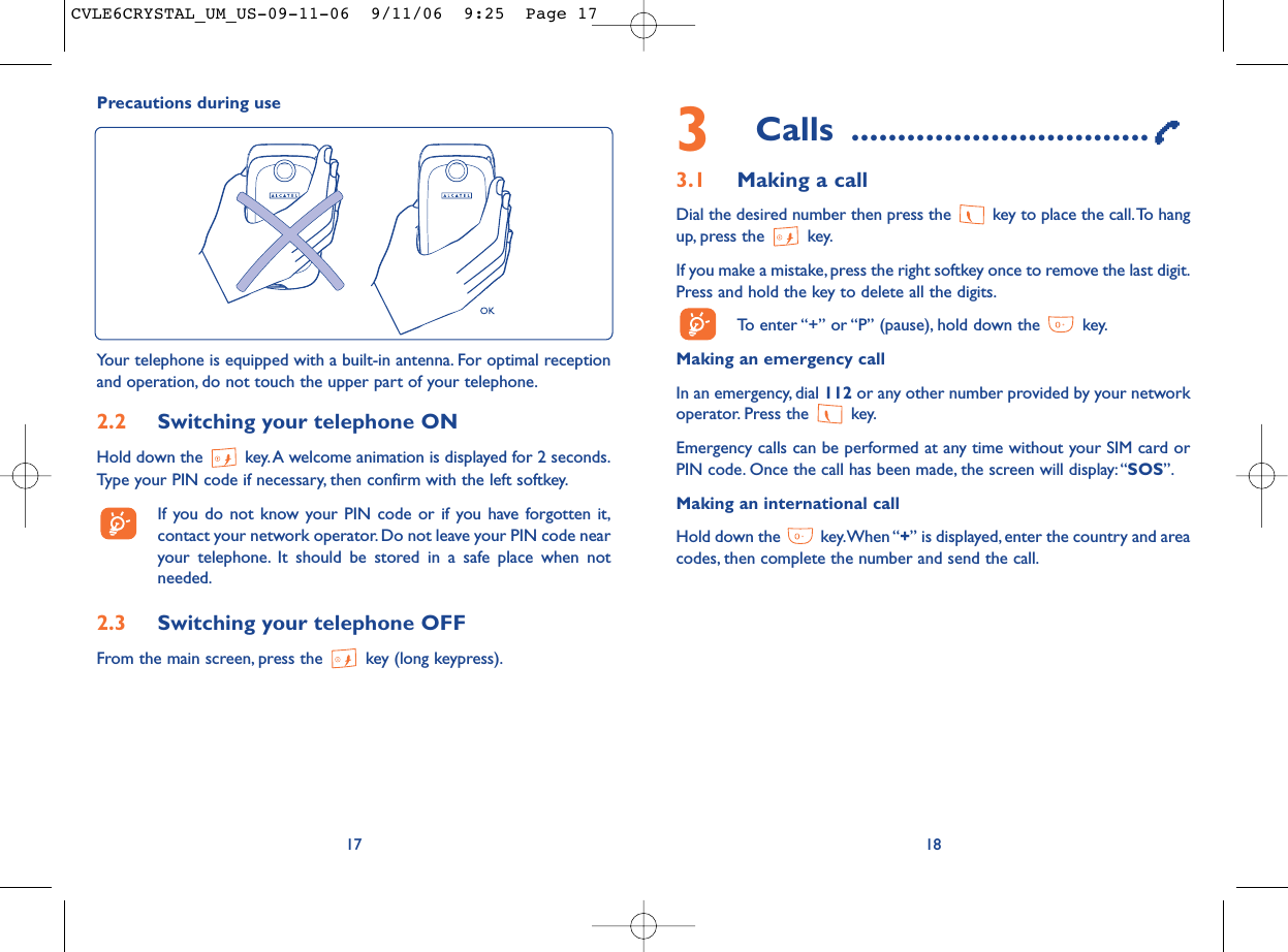 3Calls ................................3.1 Making a callDial the desired number then press the  key to place the call.To hangup, press the  key.If you make a mistake, press the right softkey once to remove the last digit.Press and hold the key to delete all the digits.To enter “+” or “P” (pause), hold down the  key.Making an emergency call In an emergency, dial 112 or any other number provided by your networkoperator. Press the  key.Emergency calls can be performed at any time without your SIM card orPIN code. Once the call has been made, the screen will display:“SOS”.Making an international callHold down the  key.When “+” is displayed, enter the country and areacodes, then complete the number and send the call.1817Precautions during useYour telephone is equipped with a built-in antenna. For optimal receptionand operation, do not touch the upper part of your telephone.2.2 Switching your telephone ONHold down the  key.A welcome animation is displayed for 2 seconds.Type your PIN code if necessary, then confirm with the left softkey.If you do not know your PIN code or if you have forgotten it,contact your network operator. Do not leave your PIN code nearyour telephone. It should be stored in a safe place when notneeded.2.3 Switching your telephone OFF From the main screen, press the  key (long keypress).CVLE6CRYSTAL_UM_US-09-11-06  9/11/06  9:25  Page 17