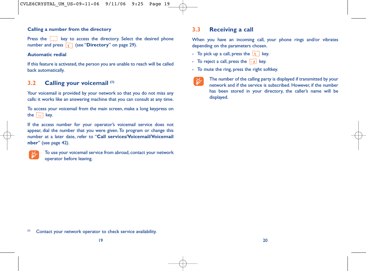 3.3 Receiving a callWhen you have an incoming call, your phone rings and/or vibratesdepending on the parameters chosen.- To pick up a call, press the  key.- To reject a call, press the  key.- To mute the ring, press the right softkey.The number of the calling party is displayed if transmitted by yournetwork and if the service is subscribed. However, if the numberhas been stored in your directory, the caller’s name will bedisplayed.20Calling a number from the directory Press the  key to access the directory. Select the desired phonenumber and press  (see “Directory” on page 29).Automatic redialIf this feature is activated, the person you are unable to reach will be calledback automatically.3.2 Calling your voicemail (1)Your voicemail is provided by your network so that you do not miss anycalls: it works like an answering machine that you can consult at any time.To access your voicemail from the main screen, make a long keypress onthe key.If the access number for your operator’s voicemail service does notappear, dial the number that you were given. To program or change thisnumber at a later date, refer to “Call services/Voicemail/Voicemailnber” (see page 42).To use your voicemail service from abroad, contact your networkoperator before leaving.19(1) Contact your network operator to check service availability.CVLE6CRYSTAL_UM_US-09-11-06  9/11/06  9:25  Page 19