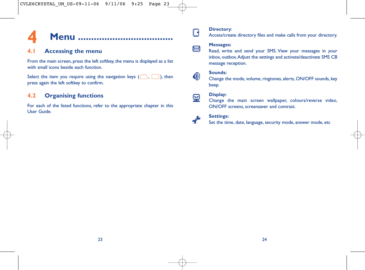 Directory:Access/create directory files and make calls from your directory.Messages:Read, write and send your SMS. View your messages in yourinbox, outbox.Adjust the settings and activate/deactivate SMS CBmessage reception.Sounds:Change the mode, volume, ringtones, alerts, ON/OFF sounds, keybeep.Display:Change the main screen wallpaper, colours/reverse video,ON/OFF screens, screensaver and contrast.Settings:Set the time, date, language, security mode, answer mode, etc24234Menu ....................................4.1 Accessing the menuFrom the main screen, press the left softkey, the menu is displayed as a listwith small icons beside each function.Select the item you require using the navigation keys ( , ), thenpress again the left softkey to confirm.4.2 Organising functionsFor each of the listed functions, refer to the appropriate chapter in thisUser Guide.CVLE6CRYSTAL_UM_US-09-11-06  9/11/06  9:25  Page 23
