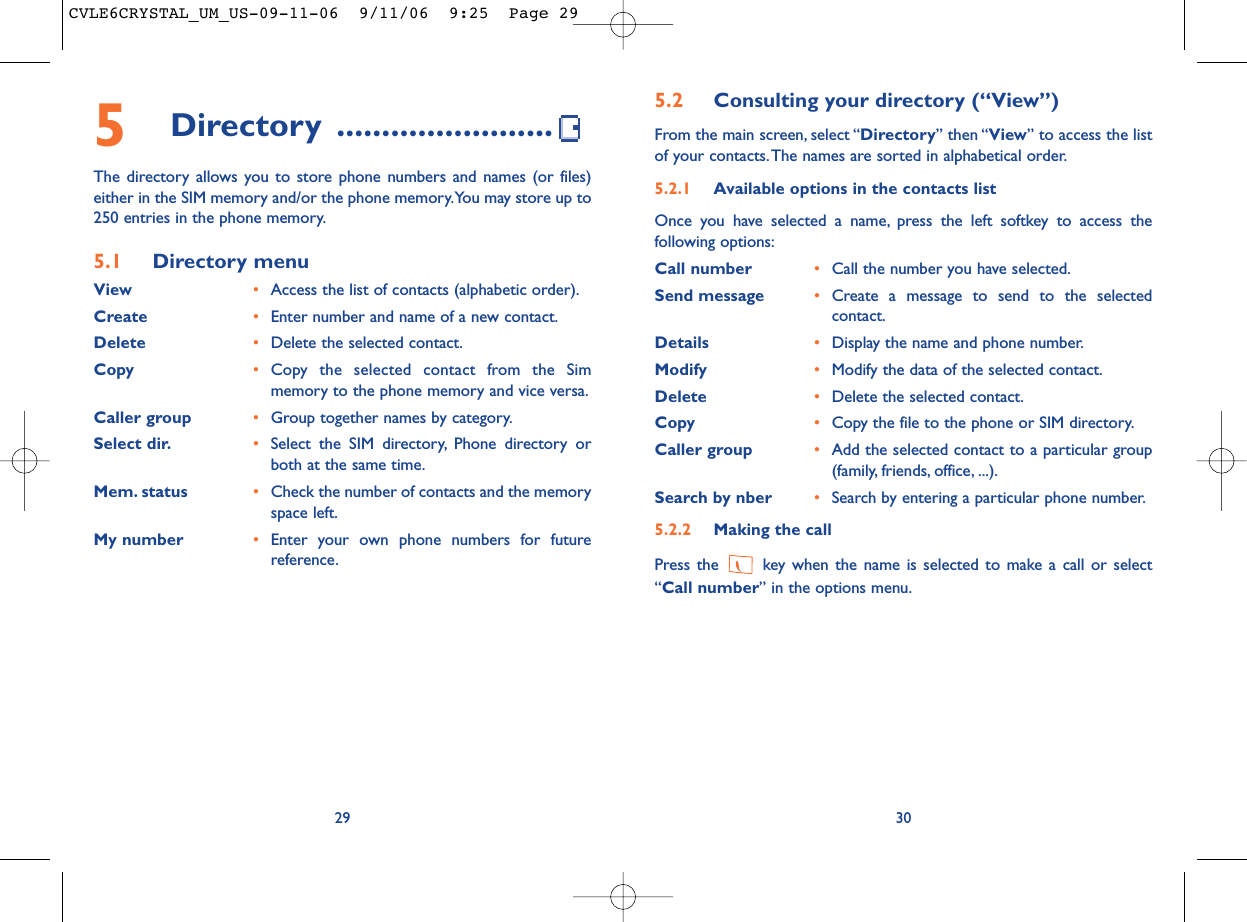 5.2 Consulting your directory (“View”)From the main screen, select “Directory” then “View” to access the listof your contacts.The names are sorted in alphabetical order.5.2.1 Available options in the contacts listOnce you have selected a name, press the left softkey to access thefollowing options:Call number •Call the number you have selected.Send message •Create a message to send to the selectedcontact.Details •Display the name and phone number.Modify •Modify the data of the selected contact.Delete •Delete the selected contact.Copy •Copy the file to the phone or SIM directory.Caller group •Add the selected contact to a particular group(family, friends, office, ...).Search by nber •Search by entering a particular phone number.5.2.2 Making the callPress the  key when the name is selected to make a call or select“Call number” in the options menu.30295Directory ........................The directory allows you to store phone numbers and names (or files)either in the SIM memory and/or the phone memory.You may store up to250 entries in the phone memory.5.1 Directory menuView •Access the list of contacts (alphabetic order).Create •Enter number and name of a new contact.Delete •Delete the selected contact.Copy •Copy the selected contact from the Simmemory to the phone memory and vice versa.Caller group •Group together names by category.Select dir. •Select the SIM directory, Phone directory orboth at the same time.Mem. status •Check the number of contacts and the memoryspace left.My number •Enter your own phone numbers for futurereference.CVLE6CRYSTAL_UM_US-09-11-06  9/11/06  9:25  Page 29