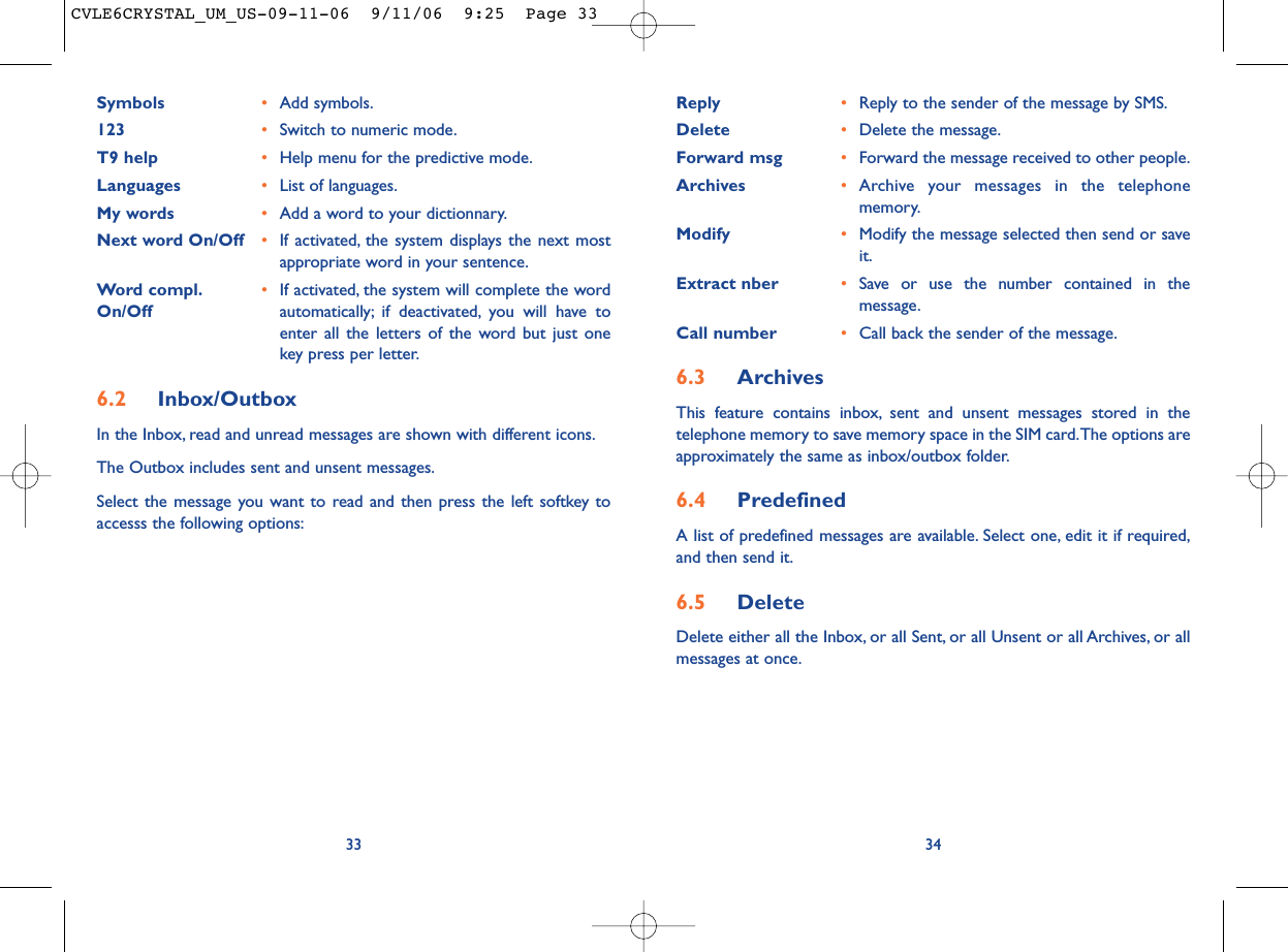 Reply •Reply to the sender of the message by SMS.Delete •Delete the message.Forward msg •Forward the message received to other people.Archives •Archive your messages in the telephonememory.Modify •Modify the message selected then send or saveit.Extract nber •Save or use the number contained in themessage.Call number •Call back the sender of the message.6.3 ArchivesThis feature contains inbox, sent and unsent messages stored in thetelephone memory to save memory space in the SIM card.The options areapproximately the same as inbox/outbox folder.6.4 PredefinedA list of predefined messages are available. Select one, edit it if required,and then send it.6.5 Delete Delete either all the Inbox, or all Sent, or all Unsent or all Archives, or allmessages at once.34Symbols •Add symbols.123 •Switch to numeric mode.T9 help •Help menu for the predictive mode.Languages •List of languages.My words •Add a word to your dictionnary.Next word On/Off •If activated, the system displays the next mostappropriate word in your sentence.Word compl. •If activated, the system will complete the word On/Off automatically; if deactivated, you will have toenter all the letters of the word but just onekey press per letter.6.2 Inbox/OutboxIn the Inbox, read and unread messages are shown with different icons.The Outbox includes sent and unsent messages.Select the message you want to read and then press the left softkey toaccesss the following options:33CVLE6CRYSTAL_UM_US-09-11-06  9/11/06  9:25  Page 33