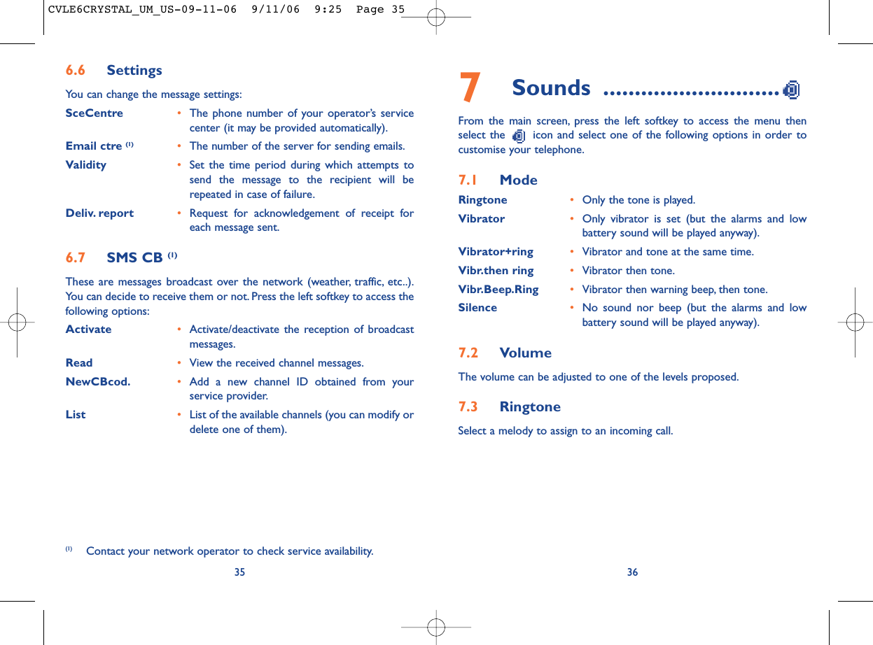 7Sounds ............................From the main screen, press the left softkey to access the menu thenselect the  icon and select one of the following options in order tocustomise your telephone.7.1 ModeRingtone •Only the tone is played.Vibrator •Only vibrator is set (but the alarms and lowbattery sound will be played anyway).Vibrator+ring •Vibrator and tone at the same time.Vibr.then ring •Vibrator then tone.Vibr.Beep.Ring •Vibrator then warning beep, then tone.Silence •No sound nor beep (but the alarms and lowbattery sound will be played anyway).7.2 VolumeThe volume can be adjusted to one of the levels proposed.7.3 RingtoneSelect a melody to assign to an incoming call.36356.6 SettingsYou can change the message settings:SceCentre •The phone number of your operator’s servicecenter (it may be provided automatically).Email ctre (1) •The number of the server for sending emails.Validity •Set the time period during which attempts tosend the message to the recipient will berepeated in case of failure.Deliv. report •Request for acknowledgement of receipt foreach message sent.6.7 SMS CB (1)These are messages broadcast over the network (weather, traffic, etc..).You can decide to receive them or not. Press the left softkey to access thefollowing options:Activate •Activate/deactivate the reception of broadcastmessages.Read •View the received channel messages.NewCBcod. •Add a new channel ID obtained from yourservice provider.List •List of the available channels (you can modify ordelete one of them).(1) Contact your network operator to check service availability.CVLE6CRYSTAL_UM_US-09-11-06  9/11/06  9:25  Page 35