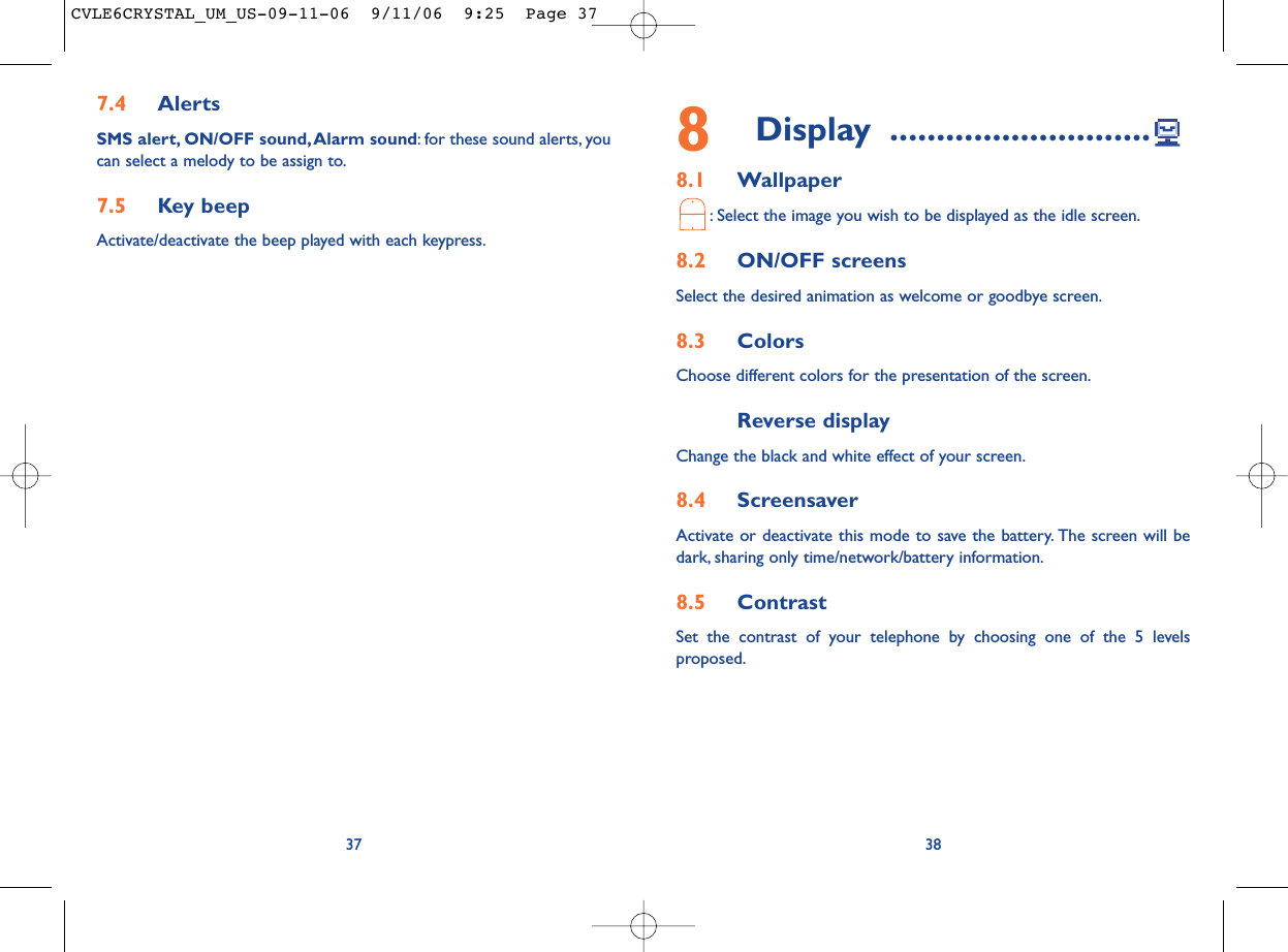 8Display ............................8.1 Wallpaper: Select the image you wish to be displayed as the idle screen.8.2 ON/OFF screensSelect the desired animation as welcome or goodbye screen.8.3 ColorsChoose different colors for the presentation of the screen.Reverse display Change the black and white effect of your screen.8.4 ScreensaverActivate or deactivate this mode to save the battery. The screen will bedark, sharing only time/network/battery information.8.5 ContrastSet the contrast of your telephone by choosing one of the 5 levelsproposed.387.4 AlertsSMS alert, ON/OFF sound, Alarm sound: for these sound alerts, youcan select a melody to be assign to.7.5 Key beepActivate/deactivate the beep played with each keypress.37CVLE6CRYSTAL_UM_US-09-11-06  9/11/06  9:25  Page 37