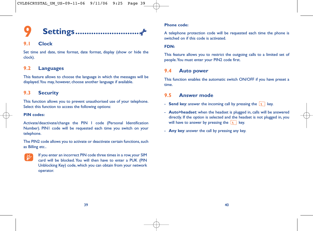 Phone code:A telephone protection code will be requested each time the phone isswitched on if this code is activated.FDN:This feature allows you to restrict the outgoing calls to a limited set ofpeople.You must enter your PIN2 code first.9.4 Auto powerThis function enables the automatic switch ON/OFF if you have preset atime.9.5 Answer mode-Send key: answer the incoming call by pressing the  key.-Auto&gt;headset: when the headset is plugged in, calls will be answereddirectly. If the option is selected and the headset is not plugged in, youwill have to answer by pressing the  key.-Any key: answer the call by pressing any key.409Settings............................9.1 ClockSet time and date, time format, date format, display (show or hide theclock).9.2 LanguagesThis feature allows to choose the language in which the messages will bedisplayed.You may, however, choose another language if available.9.3 SecurityThis function allows you to prevent unauthorised use of your telephone.Select this function to access the following options:PIN codes:Activate/deactivate/change the PIN 1 code (Personal IdentificationNumber). PIN1 code will be requested each time you switch on yourtelephone.The PIN2 code allows you to activate or deactivate certain functions, suchas Billing etc..If you enter an incorrect PIN code three times in a row,your SIMcard will be blocked. You will then have to enter a PUK (PINUnblocking Key) code, which you can obtain from your networkoperator.39CVLE6CRYSTAL_UM_US-09-11-06  9/11/06  9:25  Page 39