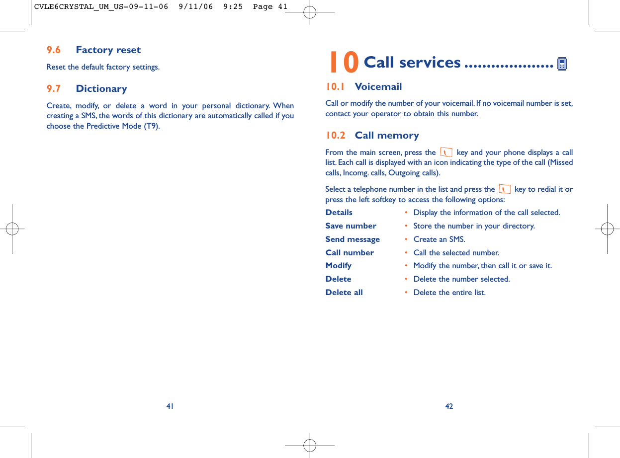 4210 Call services ....................10.1 VoicemailCall or modify the number of your voicemail. If no voicemail number is set,contact your operator to obtain this number.10.2 Call memoryFrom the main screen, press the  key and your phone displays a calllist. Each call is displayed with an icon indicating the type of the call (Missedcalls, Incomg. calls, Outgoing calls).Select a telephone number in the list and press the  key to redial it orpress the left softkey to access the following options:Details •Display the information of the call selected.Save number •Store the number in your directory.Send message •Create an SMS.Call number •Call the selected number.Modify •Modify the number, then call it or save it.Delete •Delete the number selected.Delete all •Delete the entire list.9.6 Factory resetReset the default factory settings.9.7 DictionaryCreate, modify, or delete a word in your personal dictionary. Whencreating a SMS, the words of this dictionary are automatically called if youchoose the Predictive Mode (T9).41CVLE6CRYSTAL_UM_US-09-11-06  9/11/06  9:25  Page 41