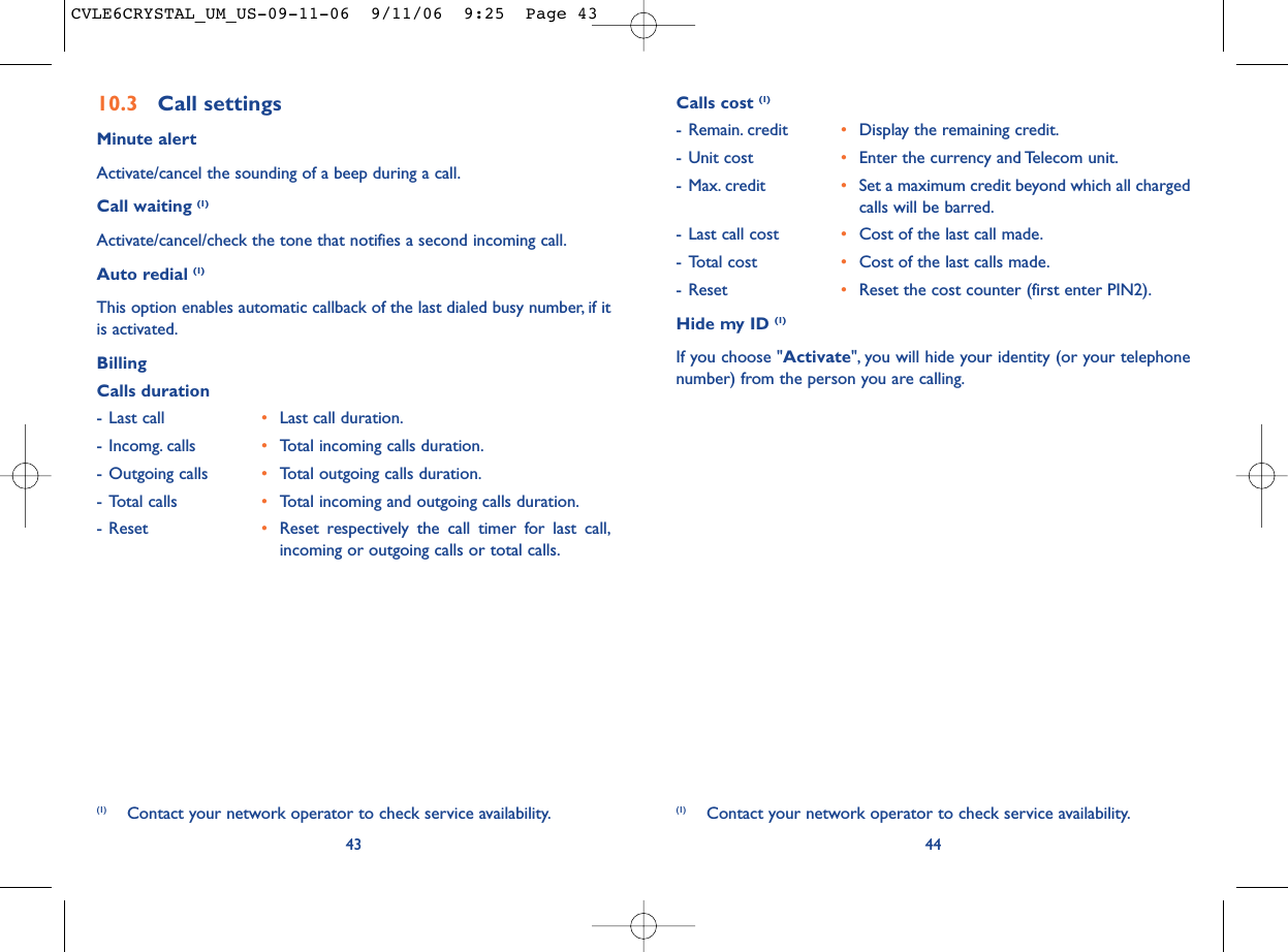 44Calls cost (1)- Remain. credit •Display the remaining credit.- Unit cost •Enter the currency and Telecom unit.- Max. credit •Set a maximum credit beyond which all chargedcalls will be barred.- Last call cost •Cost of the last call made.- Total cost •Cost of the last calls made.- Reset •Reset the cost counter (first enter PIN2).Hide my ID (1)If you choose &quot;Activate&quot;, you will hide your identity (or your telephonenumber) from the person you are calling.(1) Contact your network operator to check service availability.10.3 Call settingsMinute alertActivate/cancel the sounding of a beep during a call.Call waiting (1)Activate/cancel/check the tone that notifies a second incoming call.Auto redial (1)This option enables automatic callback of the last dialed busy number, if itis activated.BillingCalls duration- Last call •Last call duration.- Incomg. calls •Total incoming calls duration.- Outgoing calls •Total outgoing calls duration.- Total calls •Total incoming and outgoing calls duration.- Reset •Reset respectively the call timer for last call,incoming or outgoing calls or total calls.43(1) Contact your network operator to check service availability.CVLE6CRYSTAL_UM_US-09-11-06  9/11/06  9:25  Page 43