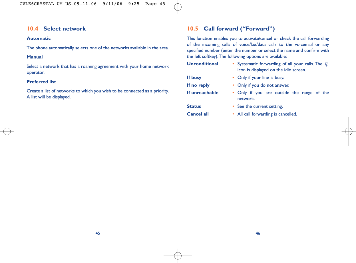 4610.5 Call forward (“Forward”)This function enables you to activate/cancel or check the call forwardingof the incoming calls of voice/fax/data calls to the voicemail or anyspecified number (enter the number or select the name and confirm withthe left softkey).The following options are available:Unconditional •Systematic forwarding of all your calls. The icon is displayed on the idle screen.If busy •Only if your line is busy.If no reply •Only if you do not answer.If unreachable •Only if you are outside the range of thenetwork.Status •See the current setting.Cancel all •All call forwarding is cancelled.4510.4 Select network AutomaticThe phone automatically selects one of the networks available in the area.ManualSelect a network that has a roaming agreement with your home networkoperator.Preferred listCreate a list of networks to which you wish to be connected as a priority.A list will be displayed.CVLE6CRYSTAL_UM_US-09-11-06  9/11/06  9:25  Page 45