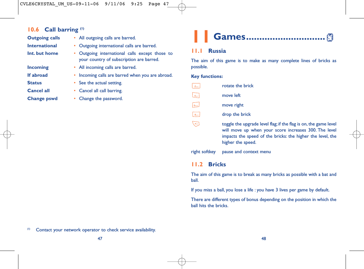 4811 Games..............................11.1 RussiaThe aim of this game is to make as many complete lines of bricks aspossible.Key functions:rotate the brickmove leftmove rightdrop the bricktoggle the upgrade level flag; if the flag is on, the game levelwill move up when your score increases 300. The levelimpacts the speed of the bricks: the higher the level, thehigher the speed.right softkey pause and context menu11.2 BricksThe aim of this game is to break as many bricks as possible with a bat andball.If you miss a ball, you lose a life : you have 3 lives per game by default.There are different types of bonus depending on the position in which theball hits the bricks.4710.6 Call barring (1)Outgoing calls •All outgoing calls are barred.International  •Outgoing international calls are barred.Int. but home •Outgoing international calls except those toyour country of subscription are barred.Incoming •All incoming calls are barred.If abroad  •Incoming calls are barred when you are abroad.Status •See the actual setting.Cancel all •Cancel all call barring.Change pswd •Change the password.(1) Contact your network operator to check service availability.CVLE6CRYSTAL_UM_US-09-11-06  9/11/06  9:25  Page 47