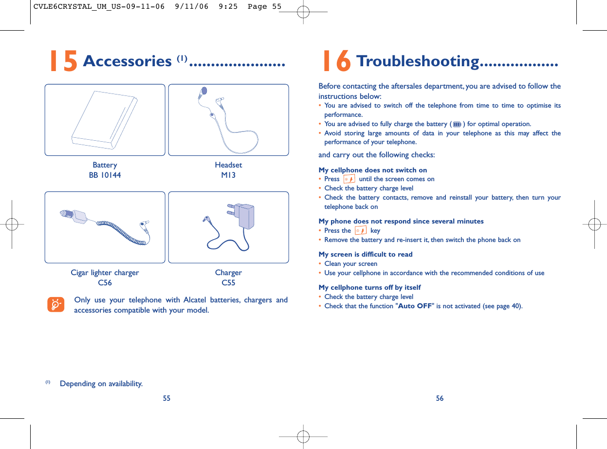 16 Troubleshooting..................Before contacting the aftersales department, you are advised to follow theinstructions below:•You are advised to switch off the telephone from time to time to optimise itsperformance.•You are advised to fully charge the battery ( ) for optimal operation.•Avoid storing large amounts of data in your telephone as this may affect theperformance of your telephone.and carry out the following checks:My cellphone does not switch on•Press  until the screen comes on•Check the battery charge level•Check the battery contacts, remove and reinstall your battery, then turn yourtelephone back onMy phone does not respond since several minutes•Press the  key•Remove the battery and re-insert it, then switch the phone back on My screen is difficult to read•Clean your screen•Use your cellphone in accordance with the recommended conditions of useMy cellphone turns off by itself•Check the battery charge level•Check that the function &quot;Auto OFF&quot; is not activated (see page 40).565515 Accessories (1) ......................(1) Depending on availability.Only use your telephone with Alcatel batteries, chargers andaccessories compatible with your model.BatteryBB 10144HeadsetM13Cigar lighter chargerC56ChargerC55CVLE6CRYSTAL_UM_US-09-11-06  9/11/06  9:25  Page 55