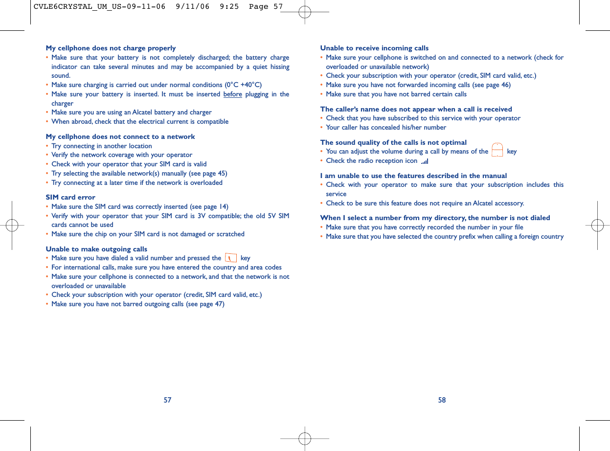 Unable to receive incoming calls•Make sure your cellphone is switched on and connected to a network (check foroverloaded or unavailable network)•Check your subscription with your operator (credit, SIM card valid, etc.)•Make sure you have not forwarded incoming calls (see page 46)•Make sure that you have not barred certain callsThe caller’s name does not appear when a call is received•Check that you have subscribed to this service with your operator•Your caller has concealed his/her numberThe sound quality of the calls is not optimal•You can adjust the volume during a call by means of the  key•Check the radio reception icon I am unable to use the features described in the manual•Check with your operator to make sure that your subscription includes thisservice•Check to be sure this feature does not require an Alcatel accessory.When I select a number from my directory, the number is not dialed•Make sure that you have correctly recorded the number in your file•Make sure that you have selected the country prefix when calling a foreign country58My cellphone does not charge properly•Make sure that your battery is not completely discharged; the battery chargeindicator can take several minutes and may be accompanied by a quiet hissingsound.•Make sure charging is carried out under normal conditions (0°C +40°C)•Make sure your battery is inserted. It must be inserted beforeplugging in thecharger•Make sure you are using an Alcatel battery and charger•When abroad, check that the electrical current is compatibleMy cellphone does not connect to a network•Try connecting in another location•Verify the network coverage with your operator•Check with your operator that your SIM card is valid•Try selecting the available network(s) manually (see page 45)•Try connecting at a later time if the network is overloadedSIM card error•Make sure the SIM card was correctly inserted (see page 14)•Verify with your operator that your SIM card is 3V compatible; the old 5V SIMcards cannot be used•Make sure the chip on your SIM card is not damaged or scratchedUnable to make outgoing calls•Make sure you have dialed a valid number and pressed the  key•For international calls, make sure you have entered the country and area codes•Make sure your cellphone is connected to a network, and that the network is notoverloaded or unavailable•Check your subscription with your operator (credit, SIM card valid, etc.)•Make sure you have not barred outgoing calls (see page 47)57CVLE6CRYSTAL_UM_US-09-11-06  9/11/06  9:25  Page 57