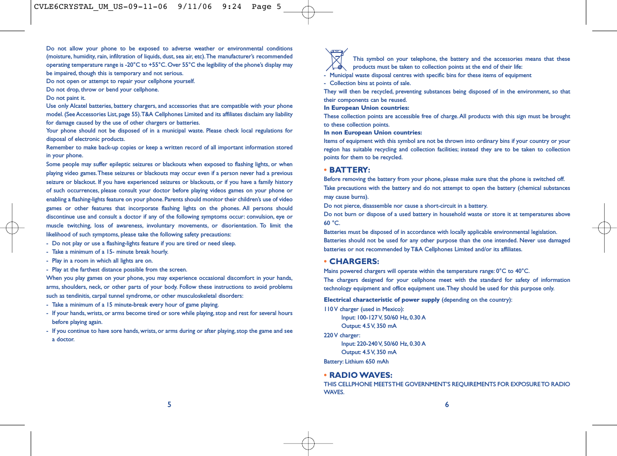 This symbol on your telephone, the battery and the accessories means that theseproducts must be taken to collection points at the end of their life:- Municipal waste disposal centres with specific bins for these items of equipment- Collection bins at points of sale.They will then be recycled, preventing substances being disposed of in the environment, so thattheir components can be reused.In European Union countries:These collection points are accessible free of charge.All products with this sign must be broughtto these collection points.In non European Union countries:Items of equipment with this symbol are not be thrown into ordinary bins if your country or yourregion has suitable recycling and collection facilities; instead they are to be taken to collectionpoints for them to be recycled.• BATTERY:Before removing the battery from your phone, please make sure that the phone is switched off.Take precautions with the battery and do not attempt to open the battery (chemical substancesmay cause burns).Do not pierce, disassemble nor cause a short-circuit in a battery.Do not burn or dispose of a used battery in household waste or store it at temperatures above60 °C.Batteries must be disposed of in accordance with locally applicable environmental legislation.Batteries should not be used for any other purpose than the one intended. Never use damagedbatteries or not recommended by T&amp;A Cellphones Limited and/or its affiliates.• CHARGERS:Mains powered chargers will operate within the temperature range: 0°C to 40°C.The chargers designed for your cellphone meet with the standard for safety of informationtechnology equipment and office equipment use. They should be used for this purpose only.Electrical characteristic of power supply (depending on the country):110 V charger (used in Mexico):Input: 100-127 V, 50/60  Hz, 0.30 AOutput: 4.5 V, 350  mA220 V  charger:Input: 220-240 V, 50/60  Hz, 0.30 AOutput: 4.5 V, 350  mABattery: Lithium 650 mAh• RADIO WAVES:THIS CELLPHONE MEETS THE GOVERNMENT’S REQUIREMENTS FOR EXPOSURE TO RADIOWAVES.6Do not allow your phone to be exposed to adverse weather or environmental conditions(moisture, humidity, rain, infiltration of liquids, dust, sea air, etc).The manufacturer’s recommendedoperating temperature range is -20°C to +55°C. Over 55°C the legibility of the phone’s display maybe impaired, though this is temporary and not serious.Do not open or attempt to repair your cellphone yourself.Do not drop, throw or bend your cellphone.Do not paint it.Use only Alcatel batteries, battery chargers, and accessories that are compatible with your phonemodel. (See Accessories List, page 55).T&amp;A Cellphones Limited and its affiliates disclaim any liabilityfor damage caused by the use of other chargers or batteries.Your phone should not be disposed of in a municipal waste. Please check local regulations fordisposal of electronic products.Remember to make back-up copies or keep a written record of all important information storedin your phone.Some people may suffer epileptic seizures or blackouts when exposed to flashing lights, or whenplaying video games.These seizures or blackouts may occur even if a person never had a previousseizure or blackout. If you have experienced seizures or blackouts, or if you have a family historyof such occurrences, please consult your doctor before playing videos games on your phone orenabling a flashing-lights feature on your phone.Parents should monitor their children’s use of videogames or other features that incorporate flashing lights on the phones. All persons shoulddiscontinue use and consult a doctor if any of the following symptoms occur: convulsion, eye ormuscle twitching, loss of awareness, involuntary movements, or disorientation. To limit thelikelihood of such symptoms, please take the following safety precautions:- Do not play or use a flashing-lights feature if you are tired or need sleep.- Take a minimum of a 15- minute break hourly.- Play in a room in which all lights are on.- Play at the farthest distance possible from the screen.When you play games on your phone, you may experience occasional discomfort in your hands,arms, shoulders, neck, or other parts of your body. Follow these instructions to avoid problemssuch as tendinitis, carpal tunnel syndrome, or other musculoskeletal disorders:- Take a minimum of a 15 minute-break every hour of game playing.- If your hands, wrists, or arms become tired or sore while playing, stop and rest for several hoursbefore playing again.- If you continue to have sore hands, wrists, or arms during or after playing, stop the game and seea doctor.5CVLE6CRYSTAL_UM_US-09-11-06  9/11/06  9:24  Page 5