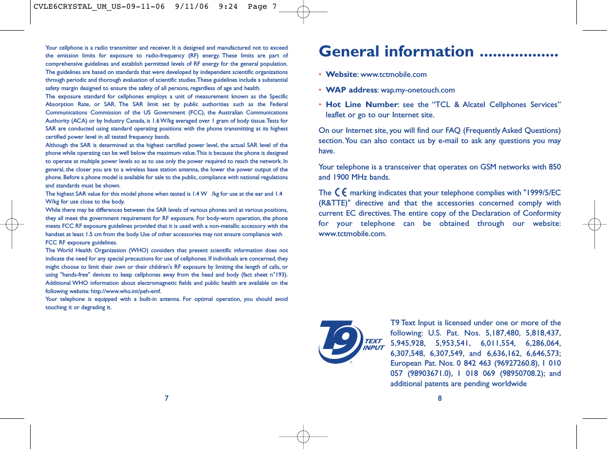 General information ..................•Website: www.tctmobile.com•WAP address: wap.my-onetouch.com•Hot Line Number: see the “TCL &amp; Alcatel Cellphones Services”leaflet or go to our Internet site.On our Internet site, you will find our FAQ (Frequently Asked Questions)section. You can also contact us by e-mail to ask any questions you mayhave.Your telephone is a transceiver that operates on GSM networks with 850and 1900 MHz bands.The  marking indicates that your telephone complies with &quot;1999/5/EC(R&amp;TTE)&quot; directive and that the accessories concerned comply withcurrent EC directives. The entire copy of the Declaration of Conformityfor your telephone can be obtained through our website:www.tctmobile.com.8®T9 Text Input is licensed under one or more of thefollowing: U.S. Pat. Nos. 5,187,480, 5,818,437,5,945,928, 5,953,541, 6,011,554, 6,286,064,6,307,548, 6,307,549, and 6,636,162, 6,646,573;European Pat. Nos. 0 842 463 (96927260.8), 1 010057 (98903671.0), 1 018 069 (98950708.2); andadditional patents are pending worldwideYour cellphone is a radio transmitter and receiver. It is designed and manufactured not to exceedthe emission limits for exposure to radio-frequency (RF) energy. These limits are part ofcomprehensive guidelines and establish permitted levels of RF energy for the general population.The guidelines are based on standards that were developed by independent scientific organizationsthrough periodic and thorough evaluation of scientific studies.These guidelines include a substantialsafety margin designed to ensure the safety of all persons, regardless of age and health.The exposure standard for cellphones employs a unit of measurement known as the SpecificAbsorption Rate, or SAR. The SAR limit set by public authorities such as the FederalCommunications Commission of the US Government (FCC), the Australian CommunicationsAuthority (ACA) or by Industry Canada, is 1.6 W/kg averaged over 1 gram of body tissue.Tests forSAR are conducted using standard operating positions with the phone transmitting at its highestcertified power level in all tested frequency bands.Although the SAR is determined at the highest certified power level, the actual SAR level of thephone while operating can be well below the maximum value.This is because the phone is designedto operate at multiple power levels so as to use only the power required to reach the network. Ingeneral, the closer you are to a wireless base station antenna, the lower the power output of thephone. Before a phone model is available for sale to the public, compliance with national regulationsand standards must be shown.The highest SAR value for this model phone when tested is 1.4  W /kg for use at the ear and 1.4W/kg for use close to the body.While there may be differences between the SAR levels of various phones and at various positions,they all meet the government requirement for RF exposure. For body-worn operation, the phonemeets FCC RF exposure guidelines provided that it is used with a non-metallic accessory with thehandset at least 1.5 cm from the body. Use of other accessories may not ensure compliance withFCC RF exposure guidelines.The World Health Organization (WHO) considers that present scientific information does notindicate the need for any special precautions for use of cellphones. If individuals are concerned, theymight choose to limit their own or their children&apos;s RF exposure by limiting the length of calls, orusing &quot;hands-free&quot; devices to keep cellphones away from the head and body (fact sheet n°193).Additional WHO information about electromagnetic fields and public health are available on thefollowing website: http://www.who.int/peh-emf.Your telephone is equipped with a built-in antenna. For optimal operation, you should avoidtouching it or degrading it.7CVLE6CRYSTAL_UM_US-09-11-06  9/11/06  9:24  Page 7