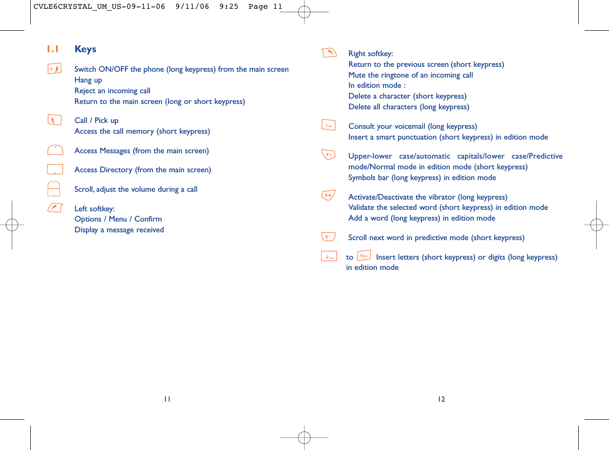 Right softkey:Return to the previous screen (short keypress)Mute the ringtone of an incoming callIn edition mode :Delete a character (short keypress)Delete all characters (long keypress)Consult your voicemail (long keypress)Insert a smart punctuation (short keypress) in edition modeUpper-lower case/automatic capitals/lower case/Predictivemode/Normal mode in edition mode (short keypress)Symbols bar (long keypress) in edition modeActivate/Deactivate the vibrator (long keypress)Validate the selected word (short keypress) in edition modeAdd a word (long keypress) in edition modeScroll next word in predictive mode (short keypress)to  Insert letters (short keypress) or digits (long keypress) in edition mode12111.1 KeysSwitch ON/OFF the phone (long keypress) from the main screenHang upReject an incoming callReturn to the main screen (long or short keypress)Call / Pick upAccess the call memory (short keypress)Access Messages (from the main screen)Access Directory (from the main screen)Scroll, adjust the volume during a callLeft softkey:Options / Menu / ConfirmDisplay a message receivedCVLE6CRYSTAL_UM_US-09-11-06  9/11/06  9:25  Page 11