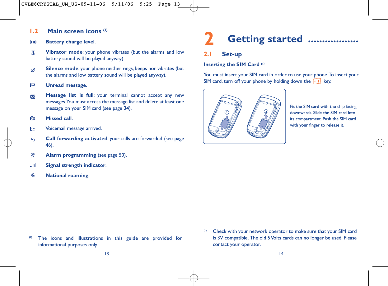 2Getting started ..................2.1 Set-upInserting the SIM Card (1)You must insert your SIM card in order to use your phone.To insert yourSIM card, turn off your phone by holding down the  key.14Fit the SIM card with the chip facingdownwards. Slide the SIM card intoits compartment. Push the SIM cardwith your finger to release it.(1) Check with your network operator to make sure that your SIM cardis 3V compatible. The old 5 Volts cards can no longer be used. Pleasecontact your operator.1.2 Main screen icons (1)Battery charge level.Vibrator mode: your phone vibrates (but the alarms and lowbattery sound will be played anyway).Silence mode: your phone neither rings, beeps nor vibrates (butthe alarms and low battery sound will be played anyway).Unread message.Message list is full: your terminal cannot accept any newmessages.You must access the message list and delete at least onemessage on your SIM card (see page 34).Missed call.Voicemail message arrived.Call forwarding activated: your calls are forwarded (see page46).Alarm programming (see page 50).Signal strength indicator.National roaming.13(1) The icons and illustrations in this guide are provided forinformational purposes only.CVLE6CRYSTAL_UM_US-09-11-06  9/11/06  9:25  Page 13