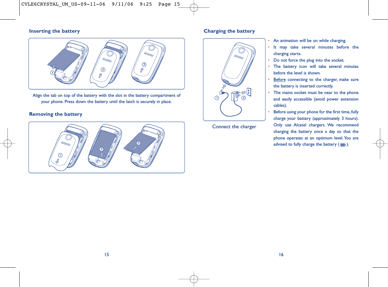 1615•An animation will be on while charging.•It may take several minutes before thecharging starts.•Do not force the plug into the socket.•The battery icon will take several minutesbefore the level is shown.•Beforeconnecting to the charger, make surethe battery is inserted correctly.•The mains socket must be near to the phoneand easily accessible (avoid power extensioncables).•Before using your phone for the first time,fullycharge your battery (approximately 3 hours).Only use Alcatel chargers. We recommendcharging the battery once a day so that thephone operates at an optimum level. You areadvised to fully charge the battery ( ).Charging the battery Connect the chargerRemoving the battery3Inserting the battery3Align the tab on top of the battery with the slot in the battery compartment ofyour phone. Press down the battery until the latch is securely in place.CVLE6CRYSTAL_UM_US-09-11-06  9/11/06  9:25  Page 15