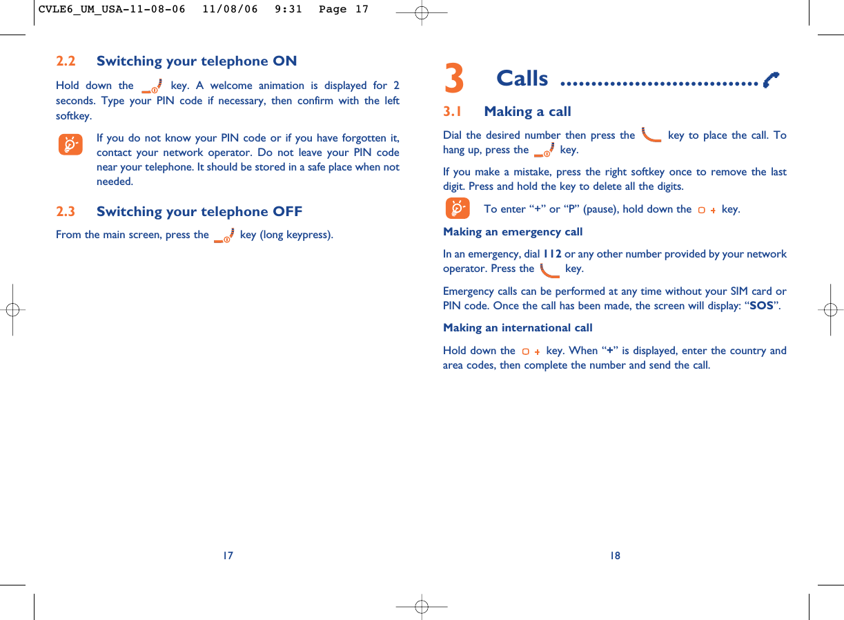 3Calls ................................3.1 Making a callDial the desired number then press the  key to place the call. Tohang up, press the  key.If you make a mistake, press the right softkey once to remove the lastdigit. Press and hold the key to delete all the digits. To enter “+” or “P” (pause), hold down the  key. Making an emergency call In an emergency, dial 112 or any other number provided by your networkoperator. Press the  key. Emergency calls can be performed at any time without your SIM card orPIN code. Once the call has been made, the screen will display: “SOS”.Making an international callHold down the  key. When “+” is displayed, enter the country andarea codes, then complete the number and send the call.18172.2 Switching your telephone ONHold down the  key. A welcome animation is displayed for 2seconds. Type your PIN code if necessary, then confirm with the leftsoftkey.If you do not know your PIN code or if you have forgotten it,contact your network operator. Do not leave your PIN codenear your telephone. It should be stored in a safe place when notneeded.2.3 Switching your telephone OFF From the main screen, press the  key (long keypress).CVLE6_UM_USA-11-08-06  11/08/06  9:31  Page 17