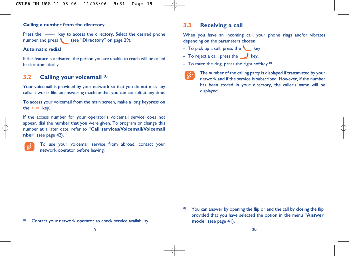 3.3 Receiving a callWhen you have an incoming call, your phone rings and/or vibratesdepending on the parameters chosen.- To pick up a call, press the  key (1).- To reject a call, press the  key. - To mute the ring, press the right softkey (1).The number of the calling party is displayed if transmitted by yournetwork and if the service is subscribed. However, if the numberhas been stored in your directory, the caller’s name will bedisplayed. 20Calling a number from the directory Press the  key to access the directory. Select the desired phonenumber and press  (see “Directory” on page 29). Automatic redialIf this feature is activated, the person you are unable to reach will be calledback automatically.3.2 Calling your voicemail (1)Your voicemail is provided by your network so that you do not miss anycalls: it works like an answering machine that you can consult at any time. To access your voicemail from the main screen, make a long keypress onthe key.If the access number for your operator’s voicemail service does notappear, dial the number that you were given. To program or change thisnumber at a later date, refer to “Call services/Voicemail/Voicemailnber” (see page 42).To use your voicemail service from abroad, contact yournetwork operator before leaving.19(1) Contact your network operator to check service availability.(1) You can answer by opening the flip or end the call by closing the flipprovided that you have selected the option in the menu “Answermode” (see page 41).CVLE6_UM_USA-11-08-06  11/08/06  9:31  Page 19