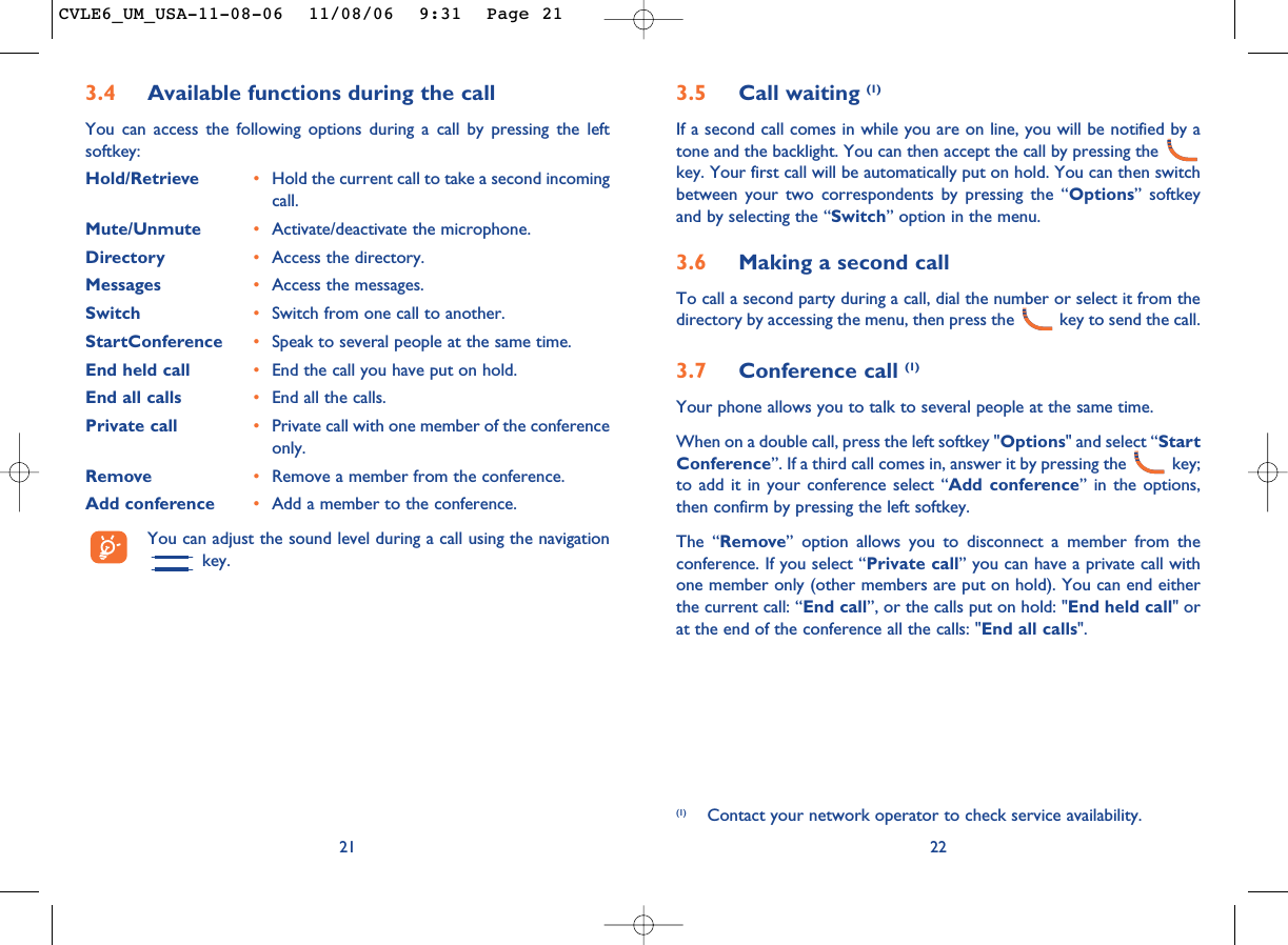 3.5 Call waiting (1)If a second call comes in while you are on line, you will be notified by atone and the backlight. You can then accept the call by pressing the key. Your first call will be automatically put on hold. You can then switchbetween your two correspondents by pressing the “Options” softkeyand by selecting the “Switch” option in the menu.3.6 Making a second callTo call a second party during a call, dial the number or select it from thedirectory by accessing the menu, then press the  key to send the call.3.7 Conference call (1)Your phone allows you to talk to several people at the same time.When on a double call, press the left softkey &quot;Options&quot; and select “StartConference”. If a third call comes in, answer it by pressing the  key;to add it in your conference select “Add conference” in the options,then confirm by pressing the left softkey. The “Remove” option allows you to disconnect a member from theconference. If you select “Private call” you can have a private call withone member only (other members are put on hold). You can end eitherthe current call: “End call”, or the calls put on hold: &quot;End held call&quot; orat the end of the conference all the calls: &quot;End all calls&quot;.22(1) Contact your network operator to check service availability.3.4 Available functions during the callYou can access the following options during a call by pressing the leftsoftkey:Hold/Retrieve •Hold the current call to take a second incomingcall.Mute/Unmute •Activate/deactivate the microphone.Directory •Access the directory.Messages •Access the messages.Switch •Switch from one call to another.StartConference •Speak to several people at the same time.End held call •End the call you have put on hold.End all calls •End all the calls.Private call •Private call with one member of the conferenceonly.Remove •Remove a member from the conference.Add conference •Add a member to the conference.You can adjust the sound level during a call using the navigationkey.21CVLE6_UM_USA-11-08-06  11/08/06  9:31  Page 21