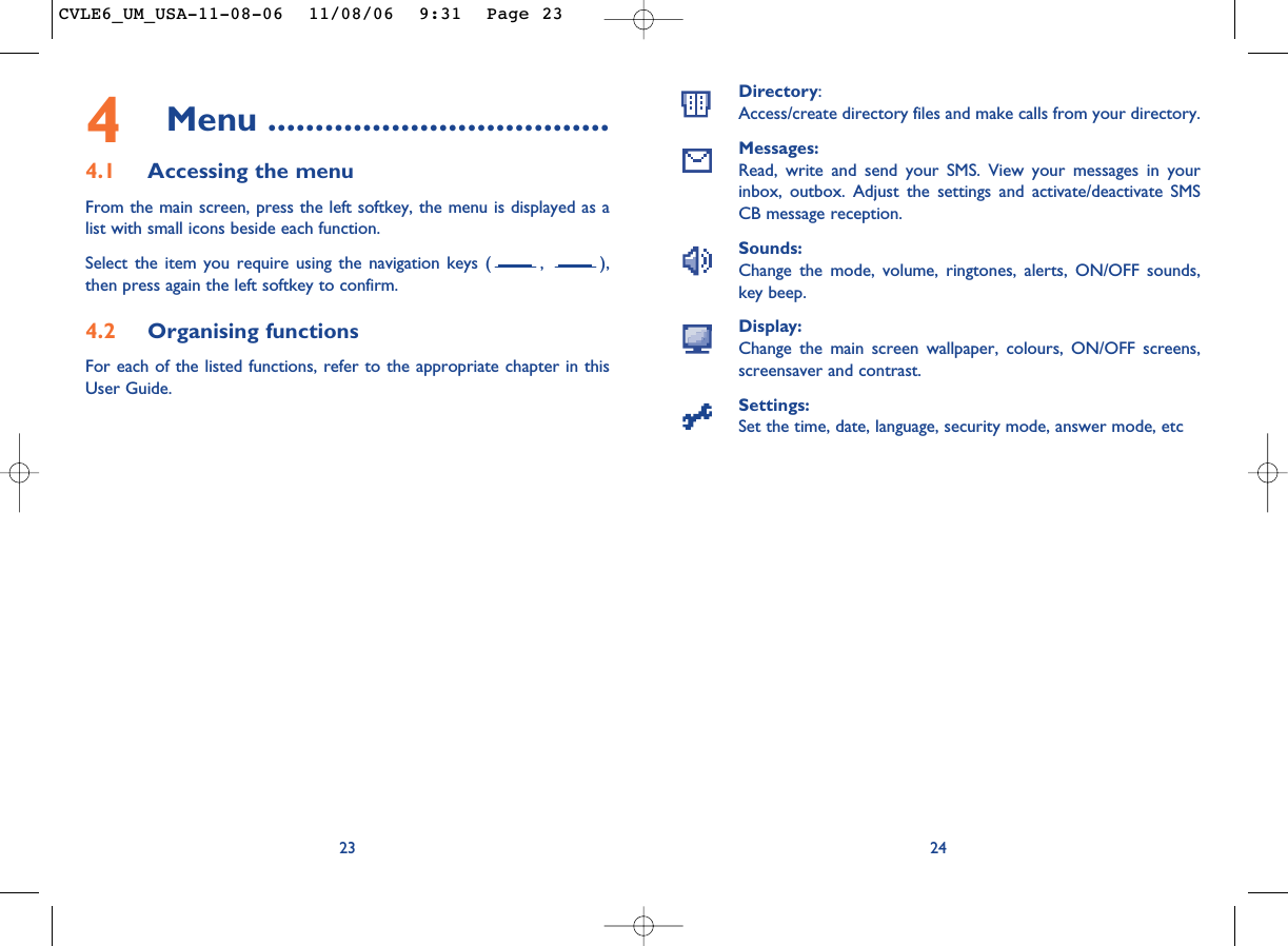 Directory:Access/create directory files and make calls from your directory.Messages:Read, write and send your SMS. View your messages in yourinbox, outbox. Adjust the settings and activate/deactivate SMSCB message reception.Sounds:Change the mode, volume, ringtones, alerts, ON/OFF sounds,key beep.Display:Change the main screen wallpaper, colours, ON/OFF screens,screensaver and contrast.Settings:Set the time, date, language, security mode, answer mode, etc24234Menu ....................................4.1 Accessing the menuFrom the main screen, press the left softkey, the menu is displayed as alist with small icons beside each function.Select the item you require using the navigation keys ( ,  ),then press again the left softkey to confirm.4.2 Organising functionsFor each of the listed functions, refer to the appropriate chapter in thisUser Guide. CVLE6_UM_USA-11-08-06  11/08/06  9:31  Page 23