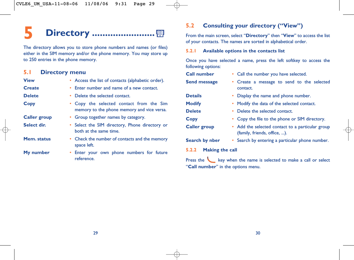 5.2 Consulting your directory (“View”)From the main screen, select “Directory” then “View” to access the listof your contacts. The names are sorted in alphabetical order.5.2.1 Available options in the contacts listOnce you have selected a name, press the left softkey to access thefollowing options:Call number •Call the number you have selected.Send message •Create a message to send to the selectedcontact.Details •Display the name and phone number.Modify •Modify the data of the selected contact.Delete •Delete the selected contact.Copy •Copy the file to the phone or SIM directory.Caller group •Add the selected contact to a particular group(family, friends, office, ...).Search by nber •Search by entering a particular phone number.5.2.2 Making the callPress the  key when the name is selected to make a call or select“Call number” in the options menu.30295Directory ........................The directory allows you to store phone numbers and names (or files)either in the SIM memory and/or the phone memory. You may store upto 250 entries in the phone memory.5.1 Directory menuView •Access the list of contacts (alphabetic order).Create •Enter number and name of a new contact.Delete •Delete the selected contact.Copy •Copy the selected contact from the Simmemory to the phone memory and vice versa.Caller group •Group together names by category.Select dir. •Select the SIM directory, Phone directory orboth at the same time.Mem. status •Check the number of contacts and the memoryspace left.My number •Enter your own phone numbers for futurereference.CVLE6_UM_USA-11-08-06  11/08/06  9:31  Page 29