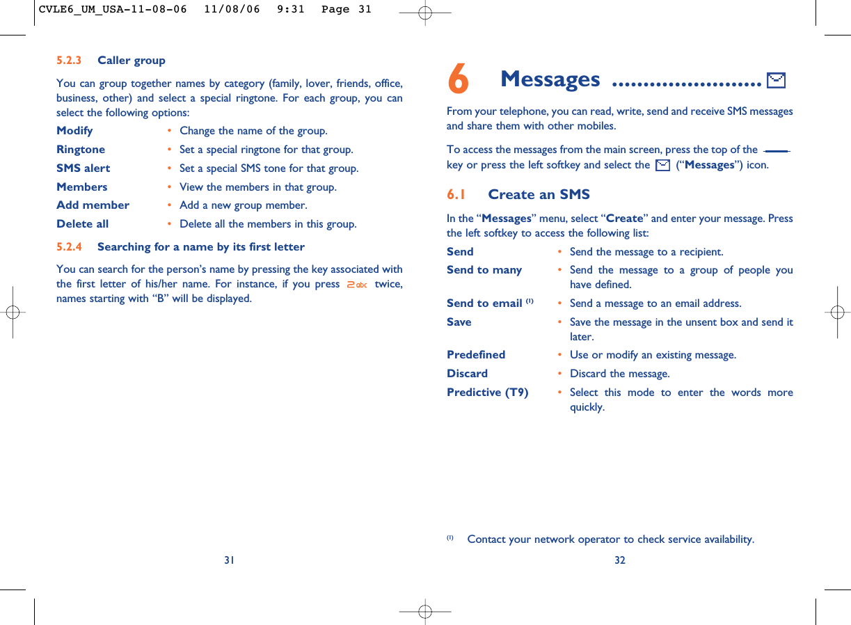 6Messages ........................From your telephone, you can read, write, send and receive SMS messagesand share them with other mobiles.To access the messages from the main screen, press the top of the key or press the left softkey and select the  (“Messages”) icon.6.1 Create an SMSIn the “Messages” menu, select “Create” and enter your message. Pressthe left softkey to access the following list:Send •Send the message to a recipient.Send to many •Send the message to a group of people youhave defined.Send to email (1) •Send a message to an email address.Save •Save the message in the unsent box and send itlater.Predefined •Use or modify an existing message.Discard •Discard the message.Predictive (T9)  •Select this mode to enter the words morequickly.32(1) Contact your network operator to check service availability.315.2.3 Caller groupYou can group together names by category (family, lover, friends, office,business, other) and select a special ringtone. For each group, you canselect the following options:Modify •Change the name of the group.Ringtone •Set a special ringtone for that group.SMS alert •Set a special SMS tone for that group.Members •View the members in that group.Add member •Add a new group member.Delete all •Delete all the members in this group.5.2.4 Searching for a name by its first letterYou can search for the person’s name by pressing the key associated withthe first letter of his/her name. For instance, if you press  twice,names starting with “B” will be displayed.CVLE6_UM_USA-11-08-06  11/08/06  9:31  Page 31