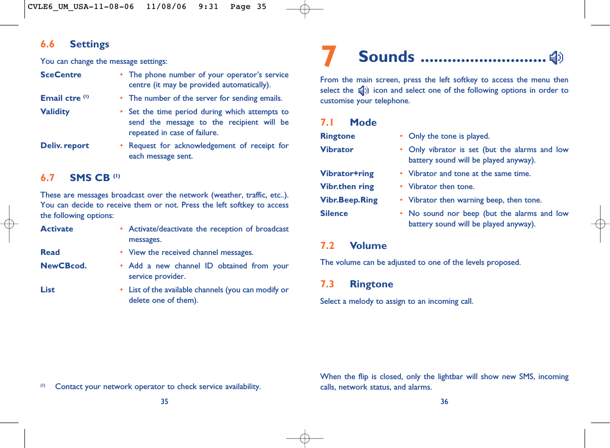 7Sounds ............................From the main screen, press the left softkey to access the menu thenselect the  icon and select one of the following options in order tocustomise your telephone.7.1 ModeRingtone •Only the tone is played.Vibrator •Only vibrator is set (but the alarms and lowbattery sound will be played anyway).Vibrator+ring •Vibrator and tone at the same time.Vibr.then ring •Vibrator then tone.Vibr.Beep.Ring •Vibrator then warning beep, then tone.Silence •No sound nor beep (but the alarms and lowbattery sound will be played anyway).7.2 VolumeThe volume can be adjusted to one of the levels proposed.7.3 RingtoneSelect a melody to assign to an incoming call. 36356.6 SettingsYou can change the message settings:SceCentre •The phone number of your operator’s servicecentre (it may be provided automatically).Email ctre (1) •The number of the server for sending emails.Validity •Set the time period during which attempts tosend the message to the recipient will berepeated in case of failure.Deliv. report •Request for acknowledgement of receipt foreach message sent.6.7 SMS CB (1)These are messages broadcast over the network (weather, traffic, etc..).You can decide to receive them or not. Press the left softkey to accessthe following options:Activate •Activate/deactivate the reception of broadcastmessages.Read •View the received channel messages.NewCBcod. •Add a new channel ID obtained from yourservice provider.List •List of the available channels (you can modify ordelete one of them).(1) Contact your network operator to check service availability.When the flip is closed, only the lightbar will show new SMS, incomingcalls, network status, and alarms.CVLE6_UM_USA-11-08-06  11/08/06  9:31  Page 35