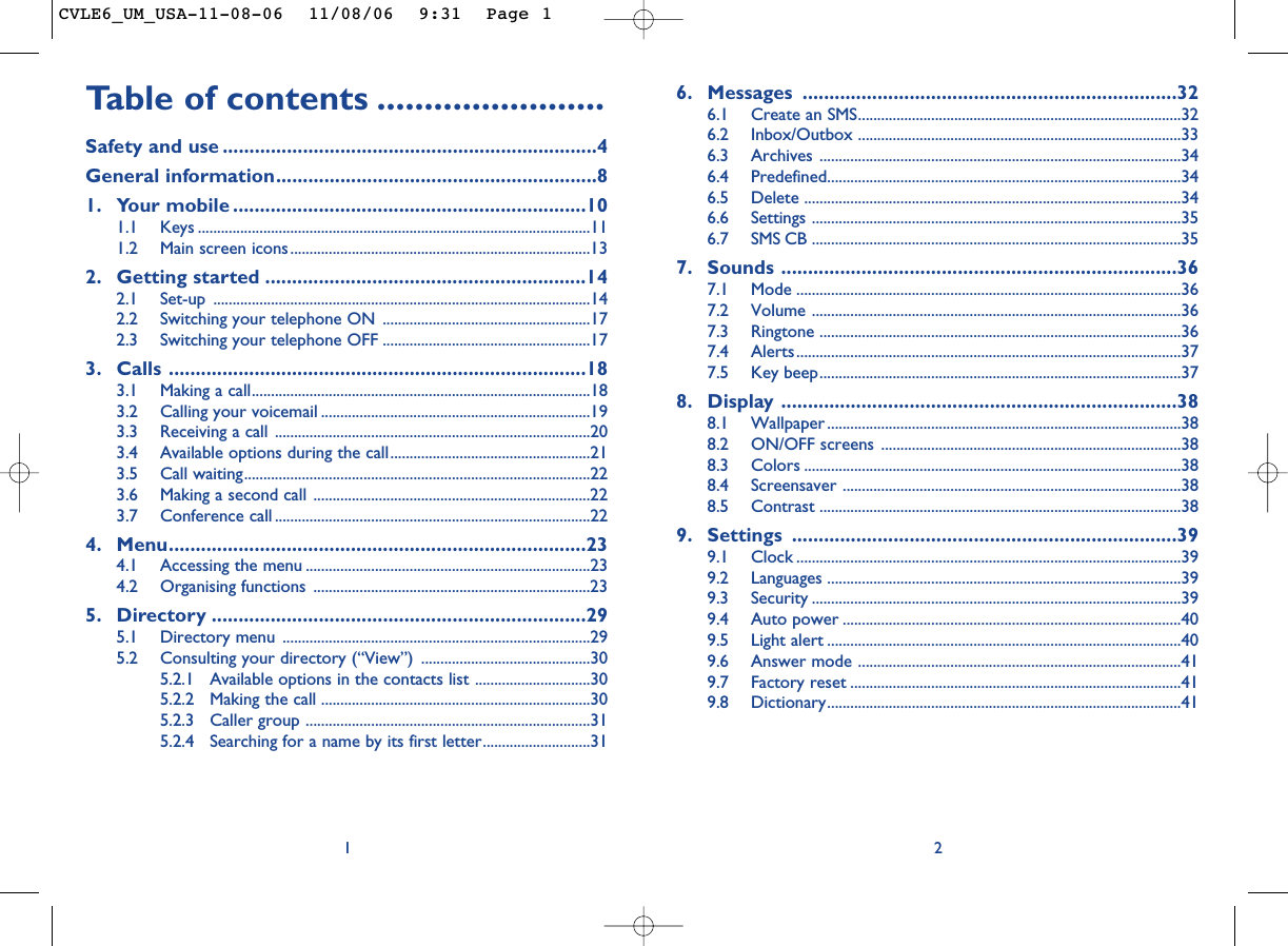 6. Messages ......................................................................326.1 Create an SMS....................................................................................326.2 Inbox/Outbox ....................................................................................336.3 Archives ..............................................................................................346.4 Predefined............................................................................................346.5 Delete ..................................................................................................346.6 Settings ................................................................................................356.7 SMS CB ................................................................................................357. Sounds ..........................................................................367.1 Mode ....................................................................................................367.2 Volume ................................................................................................367.3 Ringtone ..............................................................................................367.4 Alerts....................................................................................................377.5 Key beep..............................................................................................378. Display ..........................................................................388.1 Wallpaper ............................................................................................388.2 ON/OFF screens ..............................................................................388.3 Colors ..................................................................................................388.4 Screensaver ........................................................................................388.5 Contrast ..............................................................................................389. Settings ........................................................................399.1 Clock ....................................................................................................399.2 Languages ............................................................................................399.3 Security ................................................................................................399.4 Auto power ........................................................................................409.5 Light alert ............................................................................................409.6 Answer mode ....................................................................................419.7 Factory reset ......................................................................................419.8 Dictionary............................................................................................412Table of contents ........................Safety and use ......................................................................4General information............................................................81. Your mobile ..................................................................101.1 Keys ......................................................................................................111.2 Main screen icons..............................................................................132. Getting started ............................................................142.1 Set-up ..................................................................................................142.2 Switching your telephone ON ......................................................172.3 Switching your telephone OFF ......................................................173. Calls ..............................................................................183.1 Making a call........................................................................................183.2 Calling your voicemail ......................................................................193.3 Receiving a call ..................................................................................203.4 Available options during the call....................................................213.5 Call waiting..........................................................................................223.6 Making a second call ........................................................................223.7 Conference call ..................................................................................224. Menu..............................................................................234.1 Accessing the menu ..........................................................................234.2 Organising functions ........................................................................235. Directory ......................................................................295.1 Directory menu ................................................................................295.2 Consulting your directory (“View”) ............................................305.2.1 Available options in the contacts list ..............................305.2.2 Making the call ......................................................................305.2.3 Caller group ..........................................................................315.2.4 Searching for a name by its first letter............................311CVLE6_UM_USA-11-08-06  11/08/06  9:31  Page 1