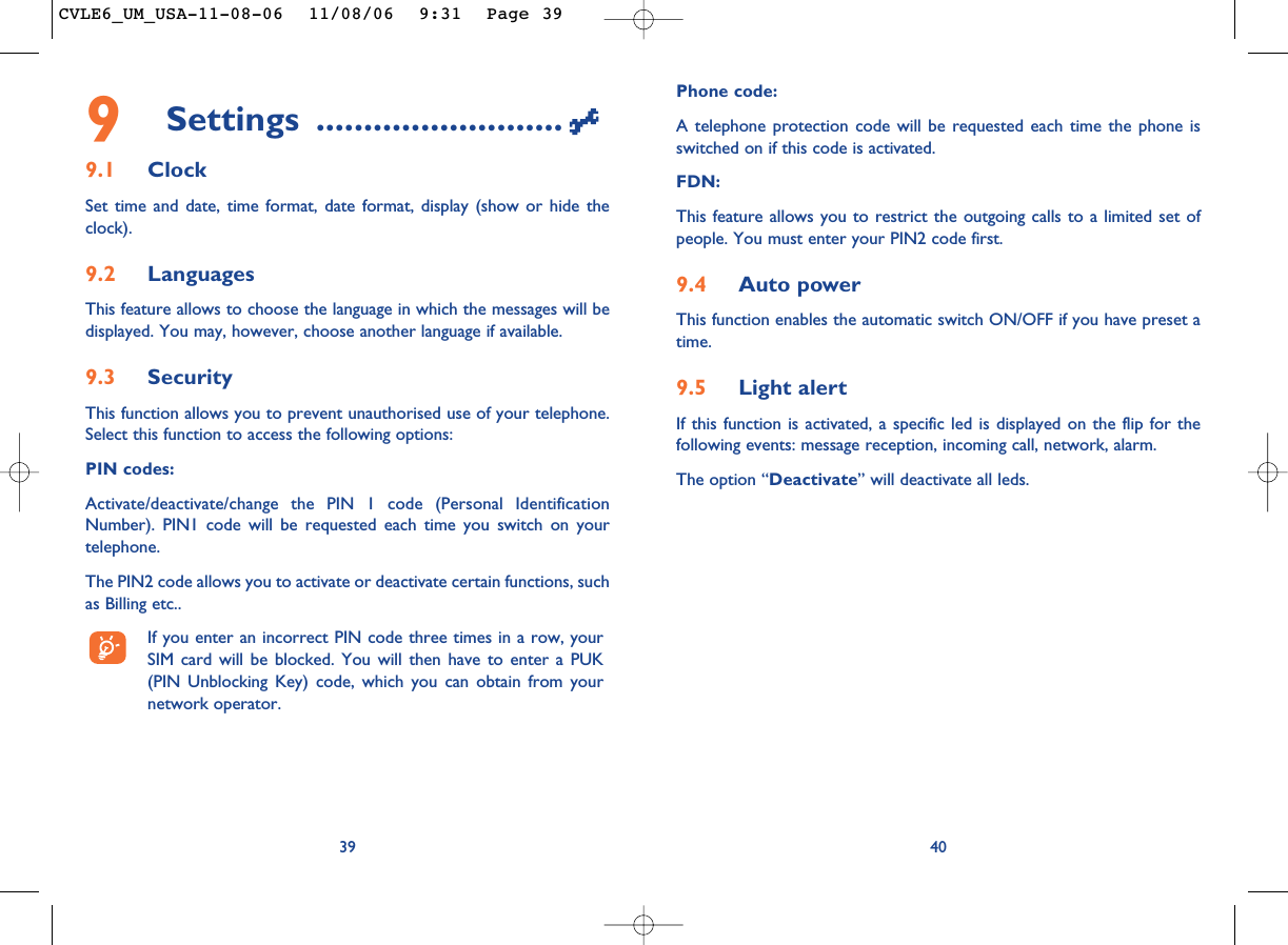 Phone code:A telephone protection code will be requested each time the phone isswitched on if this code is activated.FDN:This feature allows you to restrict the outgoing calls to a limited set ofpeople. You must enter your PIN2 code first.9.4 Auto powerThis function enables the automatic switch ON/OFF if you have preset atime.9.5 Light alertIf this function is activated, a specific led is displayed on the flip for thefollowing events: message reception, incoming call, network, alarm.The option “Deactivate” will deactivate all leds.409Settings ..........................9.1 ClockSet time and date, time format, date format, display (show or hide theclock).9.2 LanguagesThis feature allows to choose the language in which the messages will bedisplayed. You may, however, choose another language if available.9.3 SecurityThis function allows you to prevent unauthorised use of your telephone.Select this function to access the following options:PIN codes:Activate/deactivate/change the PIN 1 code (Personal IdentificationNumber). PIN1 code will be requested each time you switch on yourtelephone. The PIN2 code allows you to activate or deactivate certain functions, suchas Billing etc.. If you enter an incorrect PIN code three times in a row, yourSIM card will be blocked. You will then have to enter a PUK(PIN Unblocking Key) code, which you can obtain from yournetwork operator.39CVLE6_UM_USA-11-08-06  11/08/06  9:31  Page 39