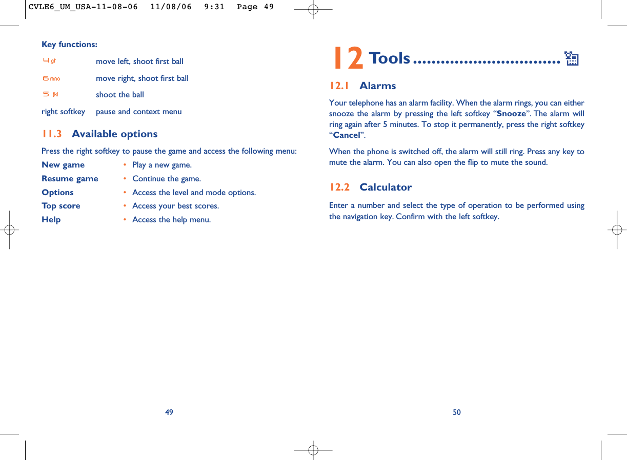 12 Tools ................................12.1 AlarmsYour telephone has an alarm facility. When the alarm rings, you can eithersnooze the alarm by pressing the left softkey “Snooze”. The alarm willring again after 5 minutes. To stop it permanently, press the right softkey“Cancel”.When the phone is switched off, the alarm will still ring. Press any key tomute the alarm. You can also open the flip to mute the sound.12.2 CalculatorEnter a number and select the type of operation to be performed usingthe navigation key. Confirm with the left softkey.50Key functions:move left, shoot first ballmove right, shoot first ballshoot the ballright softkey pause and context menu11.3 Available optionsPress the right softkey to pause the game and access the following menu:New game •Play a new game.Resume game •Continue the game.Options •Access the level and mode options.Top score •Access your best scores.Help •Access the help menu.49CVLE6_UM_USA-11-08-06  11/08/06  9:31  Page 49