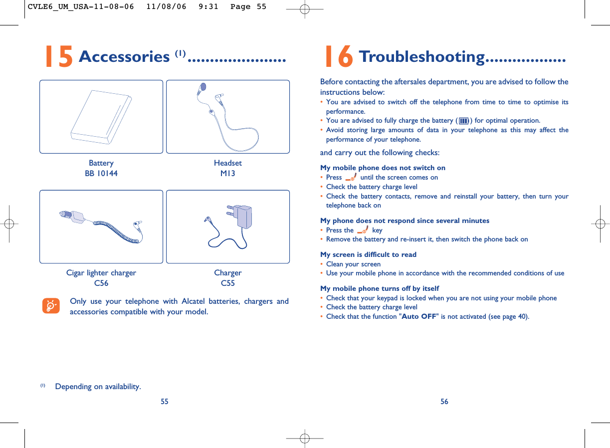 16 Troubleshooting..................Before contacting the aftersales department, you are advised to follow theinstructions below:•You are advised to switch off the telephone from time to time to optimise itsperformance.•You are advised to fully charge the battery ( ) for optimal operation.•Avoid storing large amounts of data in your telephone as this may affect theperformance of your telephone. and carry out the following checks:My mobile phone does not switch on•Press  until the screen comes on•Check the battery charge level•Check the battery contacts, remove and reinstall your battery, then turn yourtelephone back onMy phone does not respond since several minutes•Press the  key•Remove the battery and re-insert it, then switch the phone back on My screen is difficult to read•Clean your screen•Use your mobile phone in accordance with the recommended conditions of useMy mobile phone turns off by itself•Check that your keypad is locked when you are not using your mobile phone•Check the battery charge level•Check that the function &quot;Auto OFF&quot; is not activated (see page 40).565515 Accessories (1) ......................(1) Depending on availability.Only use your telephone with Alcatel batteries, chargers andaccessories compatible with your model.BatteryBB 10144HeadsetM13Cigar lighter chargerC56ChargerC55CVLE6_UM_USA-11-08-06  11/08/06  9:31  Page 55