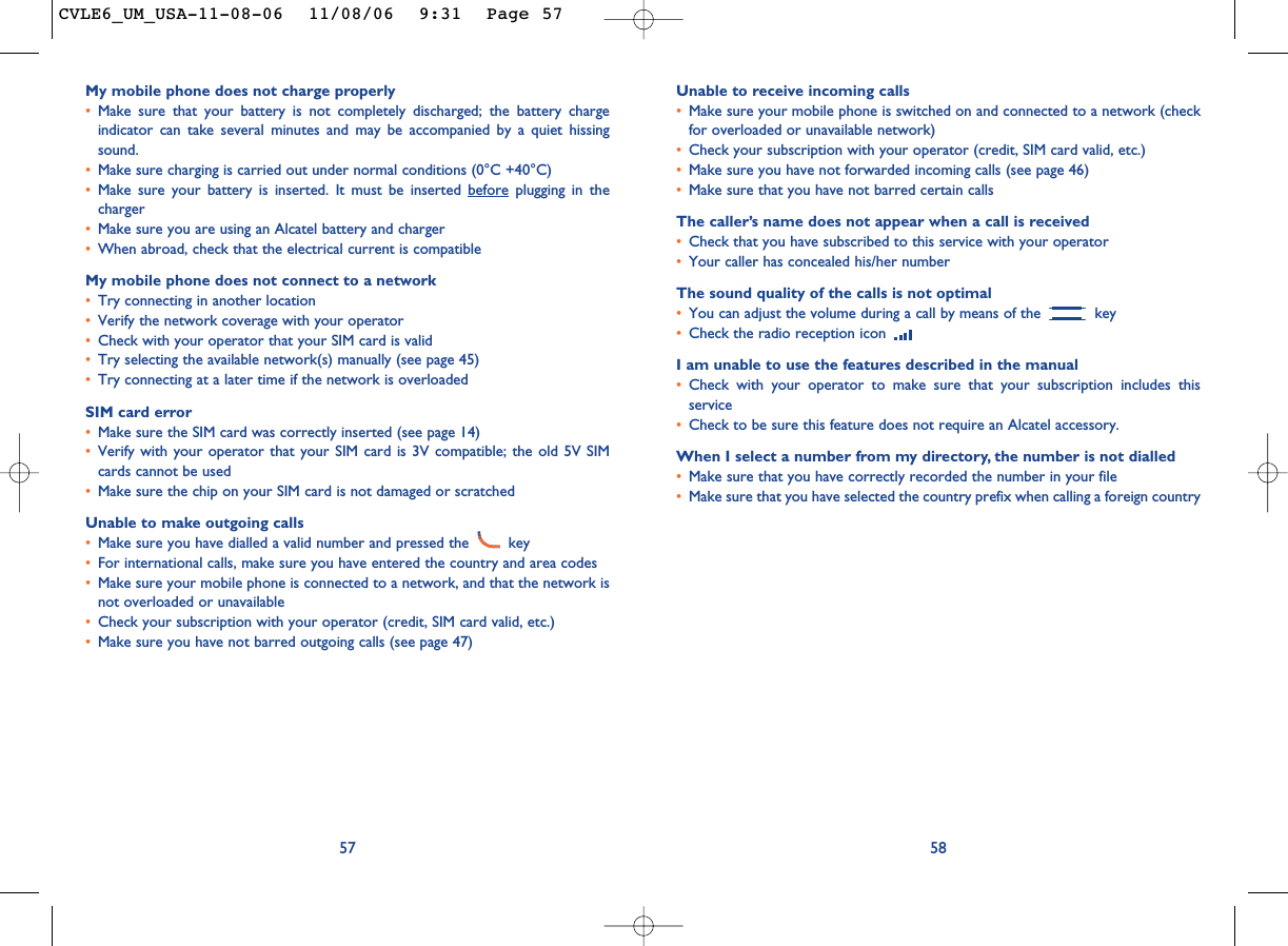 Unable to receive incoming calls•Make sure your mobile phone is switched on and connected to a network (checkfor overloaded or unavailable network)•Check your subscription with your operator (credit, SIM card valid, etc.)•Make sure you have not forwarded incoming calls (see page 46)•Make sure that you have not barred certain callsThe caller’s name does not appear when a call is received•Check that you have subscribed to this service with your operator•Your caller has concealed his/her numberThe sound quality of the calls is not optimal•You can adjust the volume during a call by means of the  key•Check the radio reception icon I am unable to use the features described in the manual•Check with your operator to make sure that your subscription includes thisservice•Check to be sure this feature does not require an Alcatel accessory.When I select a number from my directory, the number is not dialled•Make sure that you have correctly recorded the number in your file•Make sure that you have selected the country prefix when calling a foreign country58My mobile phone does not charge properly•Make sure that your battery is not completely discharged; the battery chargeindicator can take several minutes and may be accompanied by a quiet hissingsound. •Make sure charging is carried out under normal conditions (0°C +40°C)•Make sure your battery is inserted. It must be inserted before plugging in thecharger•Make sure you are using an Alcatel battery and charger•When abroad, check that the electrical current is compatibleMy mobile phone does not connect to a network•Try connecting in another location•Verify the network coverage with your operator•Check with your operator that your SIM card is valid•Try selecting the available network(s) manually (see page 45)•Try connecting at a later time if the network is overloadedSIM card error•Make sure the SIM card was correctly inserted (see page 14)•Verify with your operator that your SIM card is 3V compatible; the old 5V SIMcards cannot be used•Make sure the chip on your SIM card is not damaged or scratchedUnable to make outgoing calls•Make sure you have dialled a valid number and pressed the  key•For international calls, make sure you have entered the country and area codes•Make sure your mobile phone is connected to a network, and that the network isnot overloaded or unavailable•Check your subscription with your operator (credit, SIM card valid, etc.)•Make sure you have not barred outgoing calls (see page 47)57CVLE6_UM_USA-11-08-06  11/08/06  9:31  Page 57