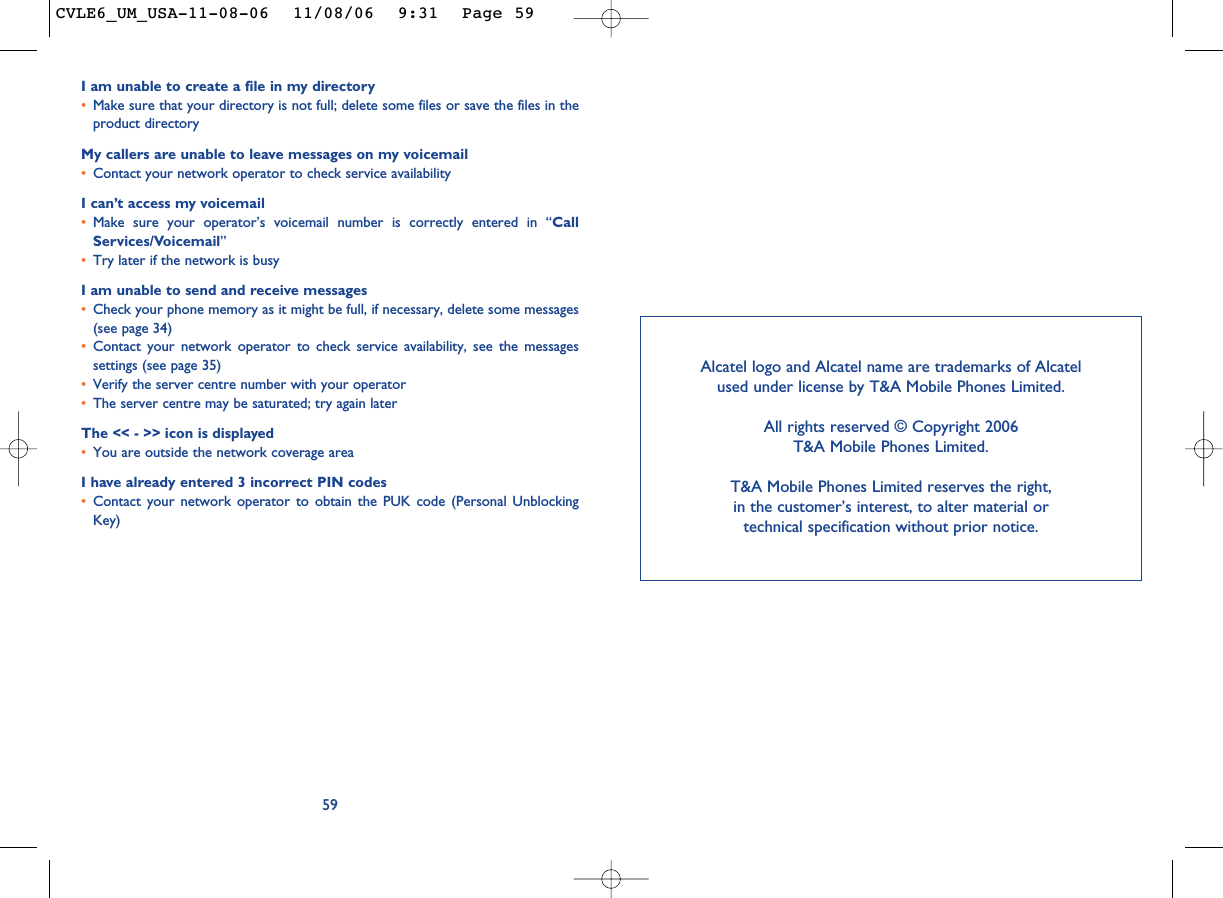 I am unable to create a file in my directory•Make sure that your directory is not full; delete some files or save the files in theproduct directoryMy callers are unable to leave messages on my voicemail•Contact your network operator to check service availabilityI can’t access my voicemail•Make sure your operator’s voicemail number is correctly entered in “CallServices/Voicemail”•Try later if the network is busyI am unable to send and receive messages•Check your phone memory as it might be full, if necessary, delete some messages(see page 34)•Contact your network operator to check service availability, see the messagessettings (see page 35)•Verify the server centre number with your operator•The server centre may be saturated; try again laterThe &lt;&lt; - &gt;&gt; icon is displayed•You are outside the network coverage areaI have already entered 3 incorrect PIN codes•Contact your network operator to obtain the PUK code (Personal UnblockingKey)59Alcatel logo and Alcatel name are trademarks of Alcatel used under license by T&amp;A Mobile Phones Limited.All rights reserved © Copyright 2006T&amp;A Mobile Phones Limited.T&amp;A Mobile Phones Limited reserves the right, in the customer’s interest, to alter material or technical specification without prior notice.CVLE6_UM_USA-11-08-06  11/08/06  9:31  Page 59