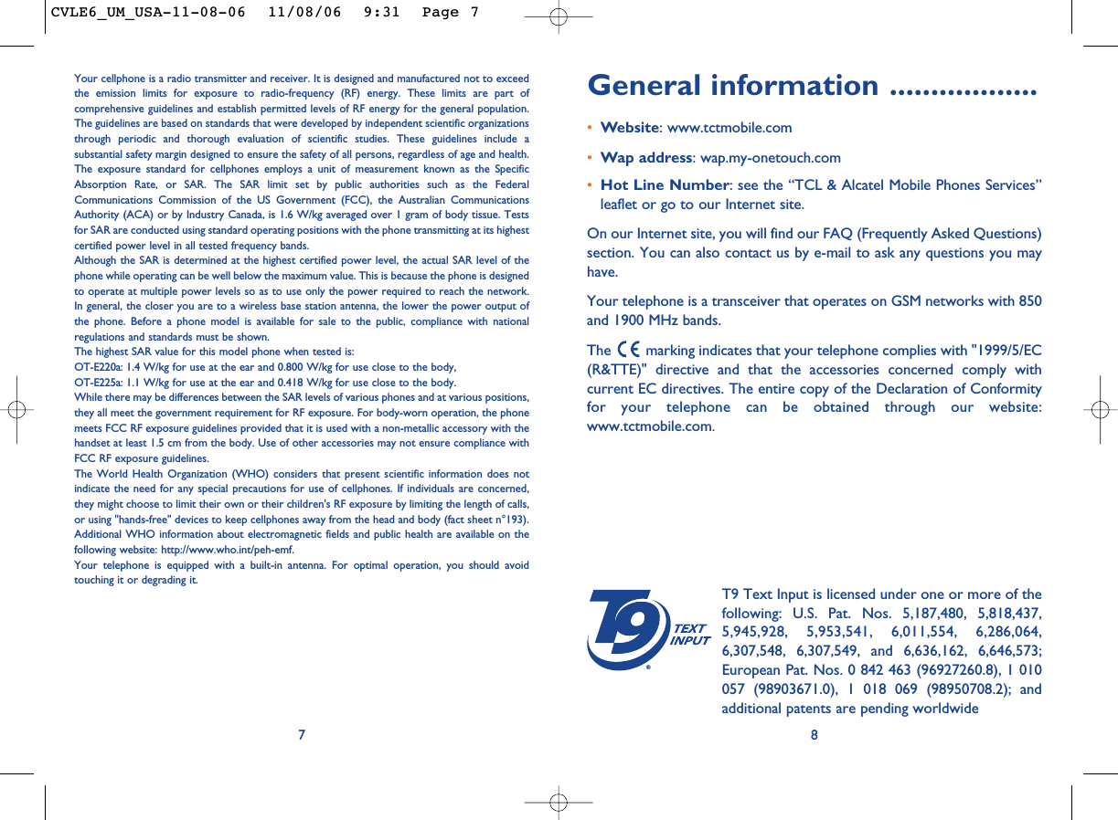 General information ..................•Website: www.tctmobile.com•Wap address: wap.my-onetouch.com•Hot Line Number: see the “TCL &amp; Alcatel Mobile Phones Services”leaflet or go to our Internet site.On our Internet site, you will find our FAQ (Frequently Asked Questions)section. You can also contact us by e-mail to ask any questions you mayhave. Your telephone is a transceiver that operates on GSM networks with 850and 1900 MHz bands.The  marking indicates that your telephone complies with &quot;1999/5/EC(R&amp;TTE)&quot; directive and that the accessories concerned comply withcurrent EC directives. The entire copy of the Declaration of Conformityfor your telephone can be obtained through our website:www.tctmobile.com.8®T9 Text Input is licensed under one or more of thefollowing: U.S. Pat. Nos. 5,187,480, 5,818,437,5,945,928, 5,953,541, 6,011,554, 6,286,064,6,307,548, 6,307,549, and 6,636,162, 6,646,573;European Pat. Nos. 0 842 463 (96927260.8), 1 010057 (98903671.0), 1 018 069 (98950708.2); andadditional patents are pending worldwideYour cellphone is a radio transmitter and receiver. It is designed and manufactured not to exceedthe emission limits for exposure to radio-frequency (RF) energy. These limits are part ofcomprehensive guidelines and establish permitted levels of RF energy for the general population.The guidelines are based on standards that were developed by independent scientific organizationsthrough periodic and thorough evaluation of scientific studies. These guidelines include asubstantial safety margin designed to ensure the safety of all persons, regardless of age and health.The exposure standard for cellphones employs a unit of measurement known as the SpecificAbsorption Rate, or SAR. The SAR limit set by public authorities such as the FederalCommunications Commission of the US Government (FCC), the Australian CommunicationsAuthority (ACA) or by Industry Canada, is 1.6 W/kg averaged over 1 gram of body tissue. Testsfor SAR are conducted using standard operating positions with the phone transmitting at its highestcertified power level in all tested frequency bands.Although the SAR is determined at the highest certified power level, the actual SAR level of thephone while operating can be well below the maximum value. This is because the phone is designedto operate at multiple power levels so as to use only the power required to reach the network.In general, the closer you are to a wireless base station antenna, the lower the power output ofthe phone. Before a phone model is available for sale to the public, compliance with nationalregulations and standards must be shown.The highest SAR value for this model phone when tested is: OT-E220a: 1.4 W/kg for use at the ear and 0.800 W/kg for use close to the body,OT-E225a: 1.1 W/kg for use at the ear and 0.418 W/kg for use close to the body.While there may be differences between the SAR levels of various phones and at various positions,they all meet the government requirement for RF exposure. For body-worn operation, the phonemeets FCC RF exposure guidelines provided that it is used with a non-metallic accessory with thehandset at least 1.5 cm from the body. Use of other accessories may not ensure compliance withFCC RF exposure guidelines.The World Health Organization (WHO) considers that present scientific information does notindicate the need for any special precautions for use of cellphones. If individuals are concerned,they might choose to limit their own or their children&apos;s RF exposure by limiting the length of calls,or using &quot;hands-free&quot; devices to keep cellphones away from the head and body (fact sheet n°193).Additional WHO information about electromagnetic fields and public health are available on thefollowing website: http://www.who.int/peh-emf.Your telephone is equipped with a built-in antenna. For optimal operation, you should avoidtouching it or degrading it.7CVLE6_UM_USA-11-08-06  11/08/06  9:31  Page 7