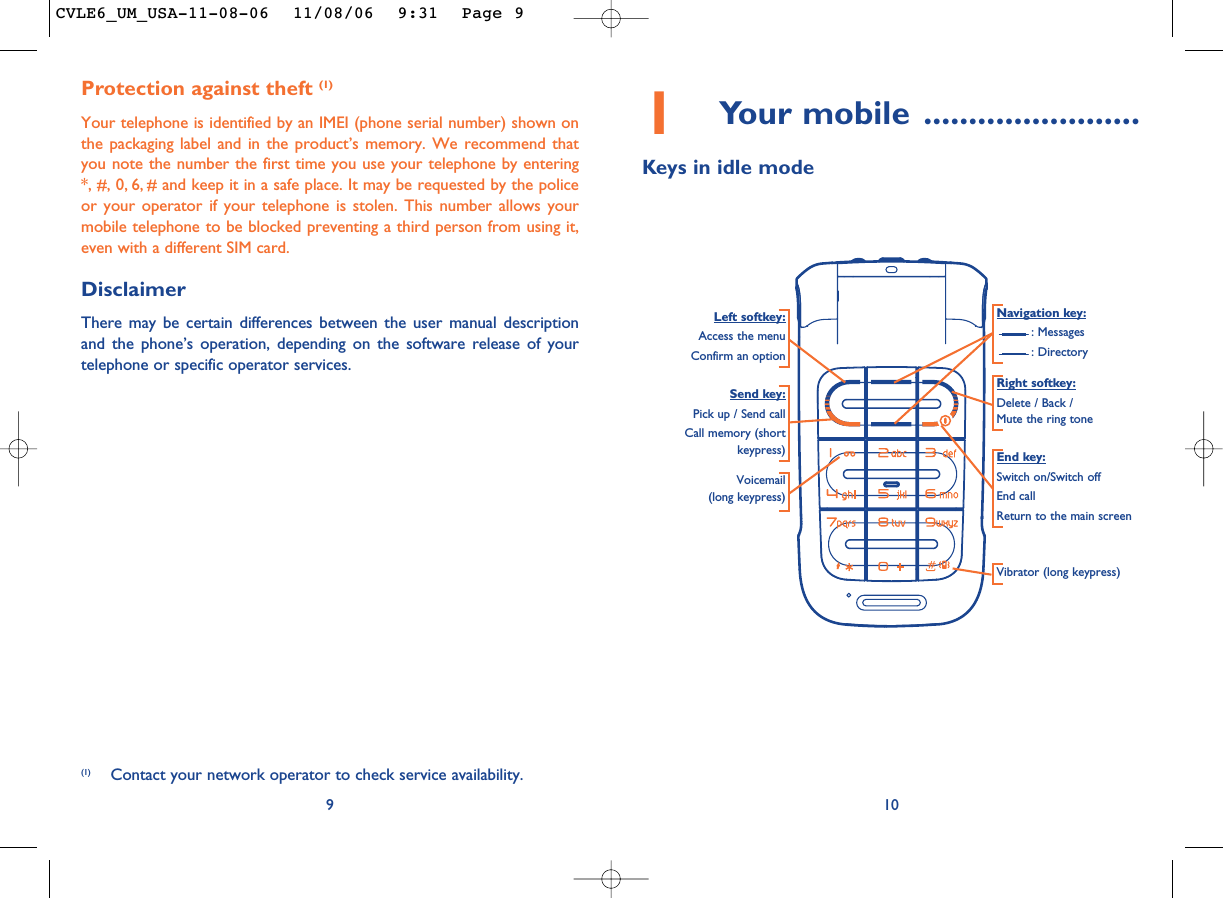 101Your mobile ........................Keys in idle modeNavigation key:: Messages: DirectoryEnd key:Switch on/Switch offEnd callReturn to the main screen Send key:Pick up / Send callCall memory (shortkeypress)Voicemail(long keypress)Vibrator (long keypress)Left softkey:Access the menuConfirm an optionRight softkey:Delete / Back / Mute the ring toneProtection against theft (1)Your telephone is identified by an IMEI (phone serial number) shown onthe packaging label and in the product’s memory. We recommend thatyou note the number the first time you use your telephone by entering*, #, 0, 6, # and keep it in a safe place. It may be requested by the policeor your operator if your telephone is stolen. This number allows yourmobile telephone to be blocked preventing a third person from using it,even with a different SIM card.DisclaimerThere may be certain differences between the user manual descriptionand the phone’s operation, depending on the software release of yourtelephone or specific operator services.9(1) Contact your network operator to check service availability.CVLE6_UM_USA-11-08-06  11/08/06  9:31  Page 9