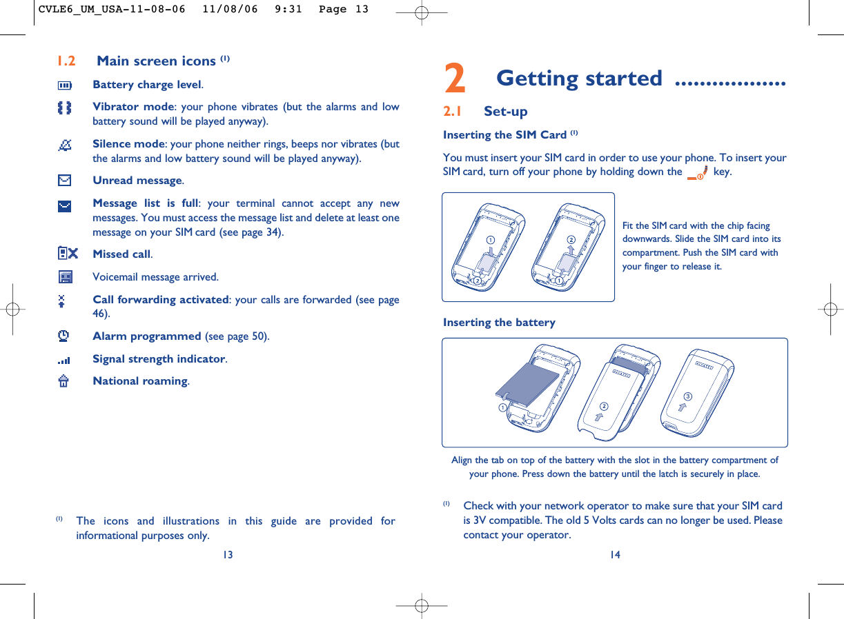 2Getting started ..................2.1 Set-upInserting the SIM Card (1)You must insert your SIM card in order to use your phone. To insert yourSIM card, turn off your phone by holding down the  key.14Fit the SIM card with the chip facingdownwards. Slide the SIM card into itscompartment. Push the SIM card withyour finger to release it.(1) Check with your network operator to make sure that your SIM cardis 3V compatible. The old 5 Volts cards can no longer be used. Pleasecontact your operator.Inserting the battery3Align the tab on top of the battery with the slot in the battery compartment ofyour phone. Press down the battery until the latch is securely in place. 1.2 Main screen icons (1)Battery charge level.Vibrator mode: your phone vibrates (but the alarms and lowbattery sound will be played anyway).Silence mode: your phone neither rings, beeps nor vibrates (butthe alarms and low battery sound will be played anyway).Unread message.Message list is full: your terminal cannot accept any newmessages. You must access the message list and delete at least onemessage on your SIM card (see page 34).Missed call.Voicemail message arrived.Call forwarding activated: your calls are forwarded (see page46).Alarm programmed (see page 50).Signal strength indicator.National roaming.13(1) The icons and illustrations in this guide are provided forinformational purposes only.CVLE6_UM_USA-11-08-06  11/08/06  9:31  Page 13