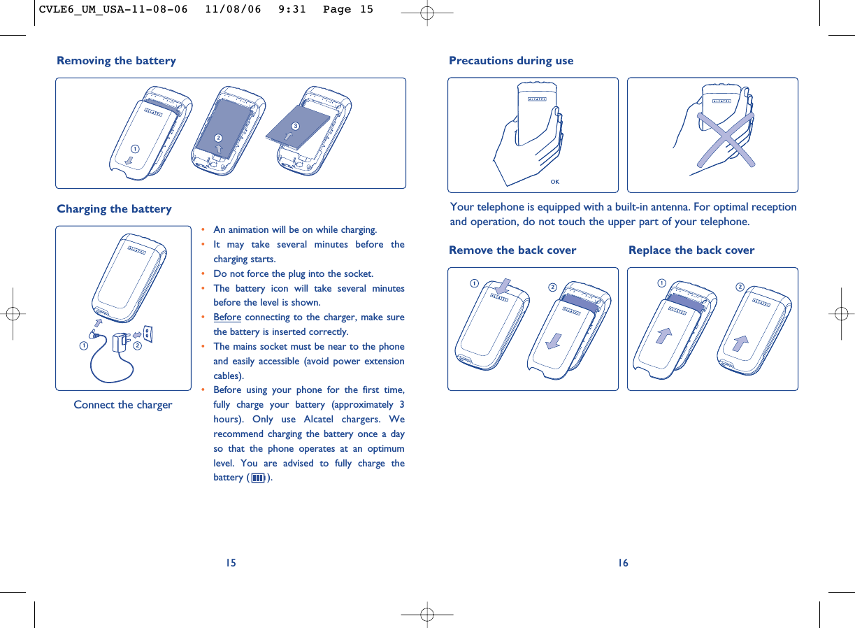 16Remove the back cover Replace the back coverPrecautions during useYour telephone is equipped with a built-in antenna. For optimal receptionand operation, do not touch the upper part of your telephone. 15•An animation will be on while charging.•It may take several minutes before thecharging starts. •Do not force the plug into the socket. •The battery icon will take several minutesbefore the level is shown. •Before connecting to the charger, make surethe battery is inserted correctly. •The mains socket must be near to the phoneand easily accessible (avoid power extensioncables). •Before using your phone for the first time,fully charge your battery (approximately 3hours). Only use Alcatel chargers. Werecommend charging the battery once a dayso that the phone operates at an optimumlevel. You are advised to fully charge thebattery ( ).Charging the battery Connect the chargerRemoving the battery3CVLE6_UM_USA-11-08-06  11/08/06  9:31  Page 15