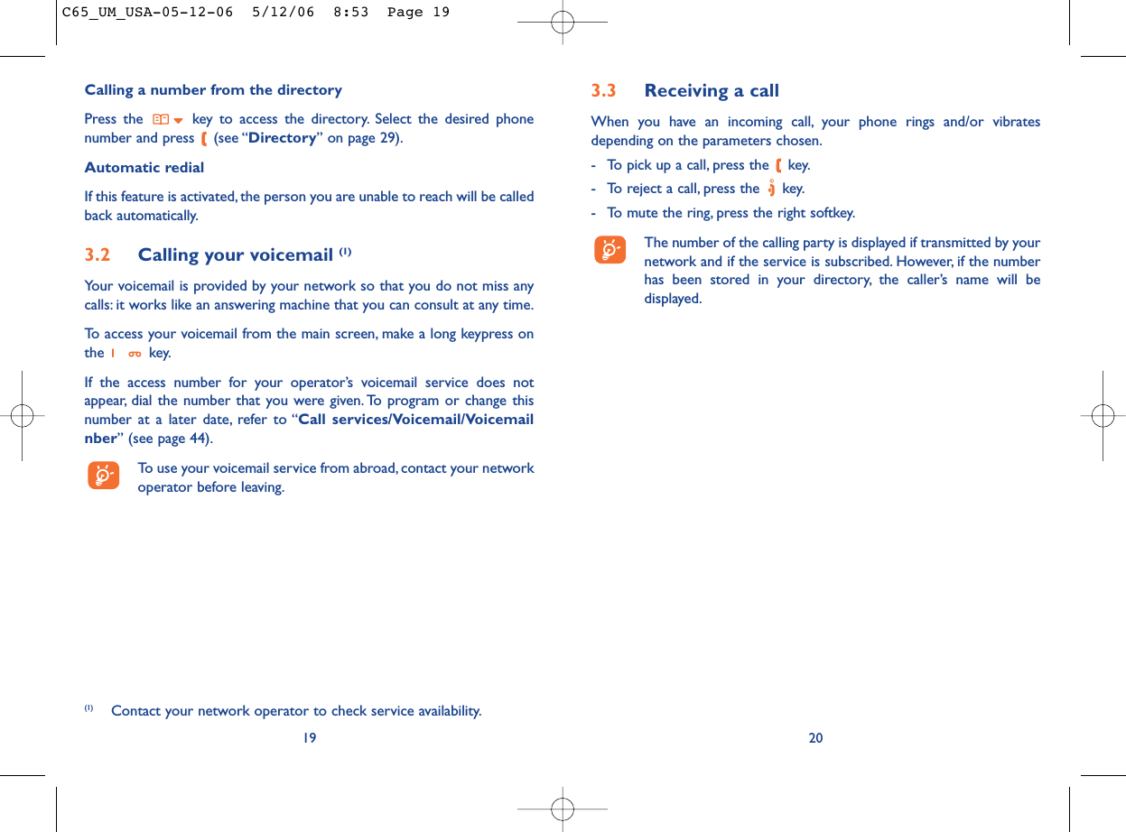 3.3 Receiving a callWhen you have an incoming call, your phone rings and/or vibratesdepending on the parameters chosen.- To pick up a call, press the  key.- To reject a call, press the  key.- To mute the ring, press the right softkey.The number of the calling party is displayed if transmitted by yournetwork and if the service is subscribed. However, if the numberhas been stored in your directory, the caller’s name will bedisplayed.20Calling a number from the directory Press the  key to access the directory. Select the desired phonenumber and press  (see “Directory” on page 29).Automatic redialIf this feature is activated, the person you are unable to reach will be calledback automatically.3.2 Calling your voicemail (1)Your voicemail is provided by your network so that you do not miss anycalls: it works like an answering machine that you can consult at any time.To access your voicemail from the main screen, make a long keypress onthe key.If the access number for your operator’s voicemail service does notappear, dial the number that you were given. To program or change thisnumber at a later date, refer to “Call services/Voicemail/Voicemailnber” (see page 44).To use your voicemail service from abroad, contact your networkoperator before leaving.19(1) Contact your network operator to check service availability.C65_UM_USA-05-12-06  5/12/06  8:53  Page 19