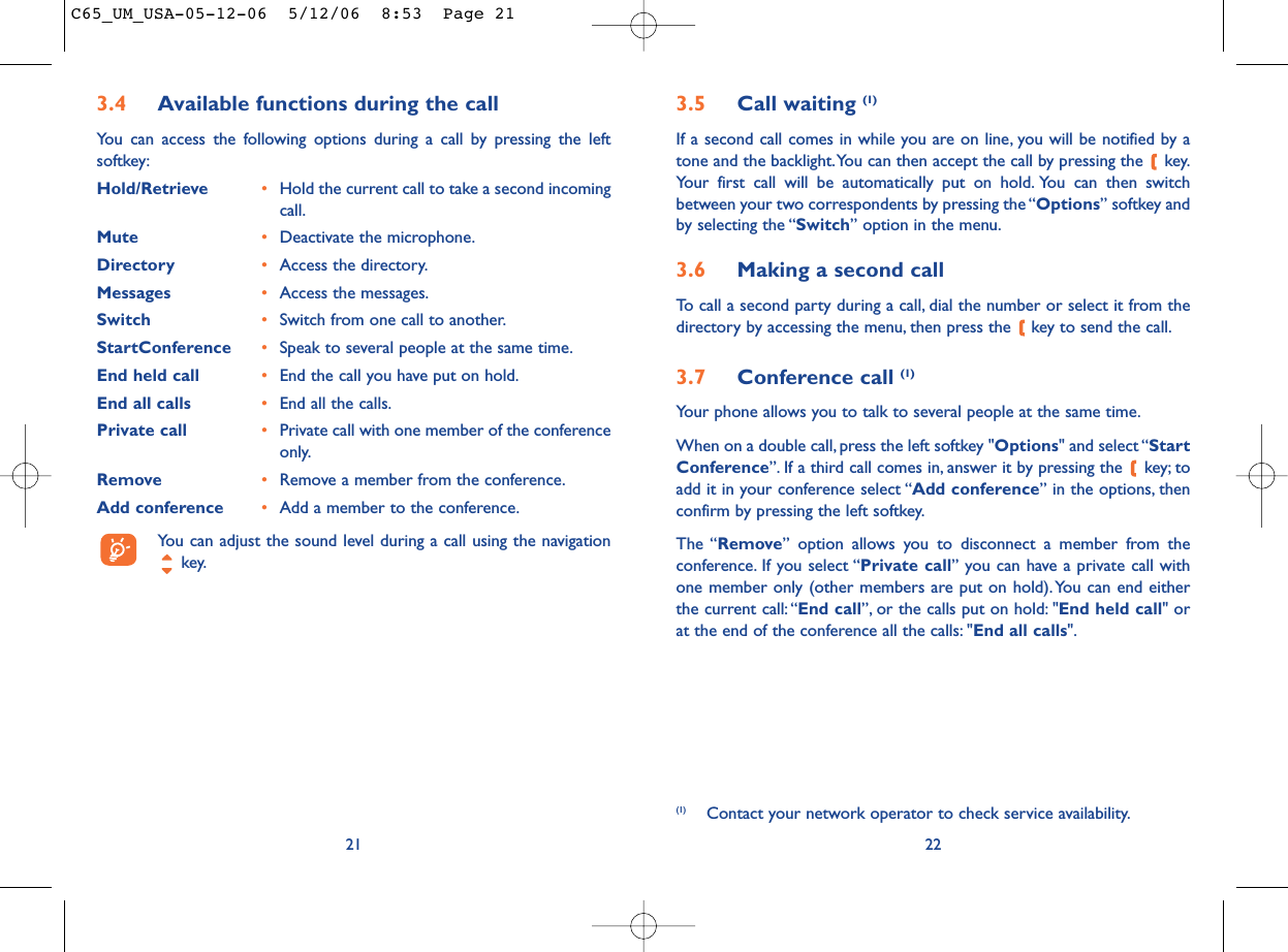 3.5 Call waiting (1)If a second call comes in while you are on line, you will be notified by atone and the backlight.You can then accept the call by pressing the  key.Your first call will be automatically put on hold. You can then switchbetween your two correspondents by pressing the “Options” softkey andby selecting the “Switch” option in the menu.3.6 Making a second callTo call a second party during a call, dial the number or select it from thedirectory by accessing the menu, then press the  key to send the call.3.7 Conference call (1)Your phone allows you to talk to several people at the same time.When on a double call, press the left softkey &quot;Options&quot; and select “StartConference”. If a third call comes in, answer it by pressing the  key; toadd it in your conference select “Add conference” in the options, thenconfirm by pressing the left softkey.The “Remove” option allows you to disconnect a member from theconference. If you select “Private call” you can have a private call withone member only (other members are put on hold).You can end eitherthe current call:“End call”, or the calls put on hold: &quot;End held call&quot; orat the end of the conference all the calls: &quot;End all calls&quot;.22(1) Contact your network operator to check service availability.3.4 Available functions during the callYou can access the following options during a call by pressing the leftsoftkey:Hold/Retrieve •Hold the current call to take a second incomingcall.Mute •Deactivate the microphone.Directory •Access the directory.Messages •Access the messages.Switch •Switch from one call to another.StartConference •Speak to several people at the same time.End held call •End the call you have put on hold.End all calls •End all the calls.Private call •Private call with one member of the conferenceonly.Remove •Remove a member from the conference.Add conference •Add a member to the conference.You can adjust the sound level during a call using the navigationkey.21C65_UM_USA-05-12-06  5/12/06  8:53  Page 21