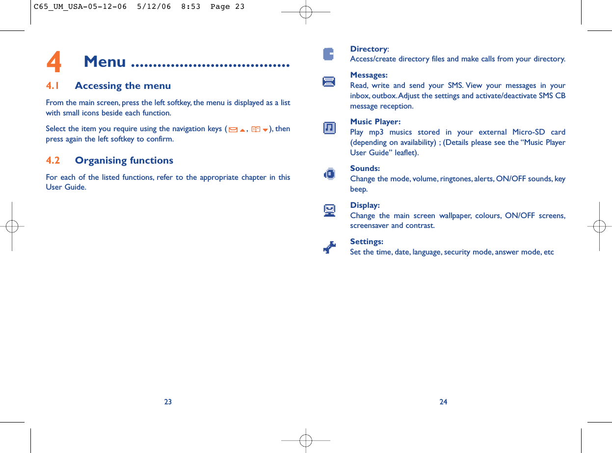 Directory:Access/create directory files and make calls from your directory.Messages:Read, write and send your SMS. View your messages in yourinbox, outbox.Adjust the settings and activate/deactivate SMS CBmessage reception.Music Player:Play mp3 musics stored in your external Micro-SD card(depending on availability) ; (Details please see the “Music PlayerUser Guide” leaflet).Sounds:Change the mode, volume, ringtones, alerts, ON/OFF sounds, keybeep.Display:Change the main screen wallpaper, colours, ON/OFF screens,screensaver and contrast.Settings:Set the time, date, language, security mode, answer mode, etc24234Menu ....................................4.1 Accessing the menuFrom the main screen, press the left softkey, the menu is displayed as a listwith small icons beside each function.Select the item you require using the navigation keys ( , ), thenpress again the left softkey to confirm.4.2 Organising functionsFor each of the listed functions, refer to the appropriate chapter in thisUser Guide.C65_UM_USA-05-12-06  5/12/06  8:53  Page 23