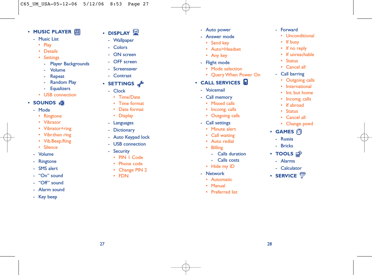 2827• DISPLAY - Wallpaper - Colors- ON screen- OFF screen- Screensaver- Contrast• SETTINGS - Clock• Time/Date• Time format• Date format• Display- Languages- Dictionary- Auto Keypad lock- USB connection- Security• PIN 1 Code• Phone code• Change PIN 2• FDN- Forward• Unconditional• If busy• If no reply• If unreachable• Status• Cancel all- Call barring• Outgoing calls• International • Int. but home• Incomg. calls • If abroad• Status• Cancel all• Change pswd• GAMES - Russia- Bricks• TOOLS - Alarms- Calculator• SERVICE • MUSIC PLAYER - Music List• Play• Details • Settings- Player Backgrounds- Volume- Repeat- Random Play- Equalizers• USB connection• SOUNDS - Mode• Ringtone• Vibrator• Vibrator+ring• Vibr.then ring• Vib.Beep.Ring• Silence- Volume- Ringtone- SMS alert- “On” sound- “Off” sound- Alarm sound- Key beep- Auto power- Answer mode• Send key• Auto&gt;Headset•Any key- Flight mode• Mode selection• Query When Power On• CALL SERVICES - Voicemail- Call memory• Missed calls• Incomg. calls• Outgoing calls- Call settings• Minute alert• Call waiting• Auto redial• Billing- Calls duration- Calls costs• Hide my ID- Network• Automatic• Manual• Preferred listC65_UM_USA-05-12-06  5/12/06  8:53  Page 27