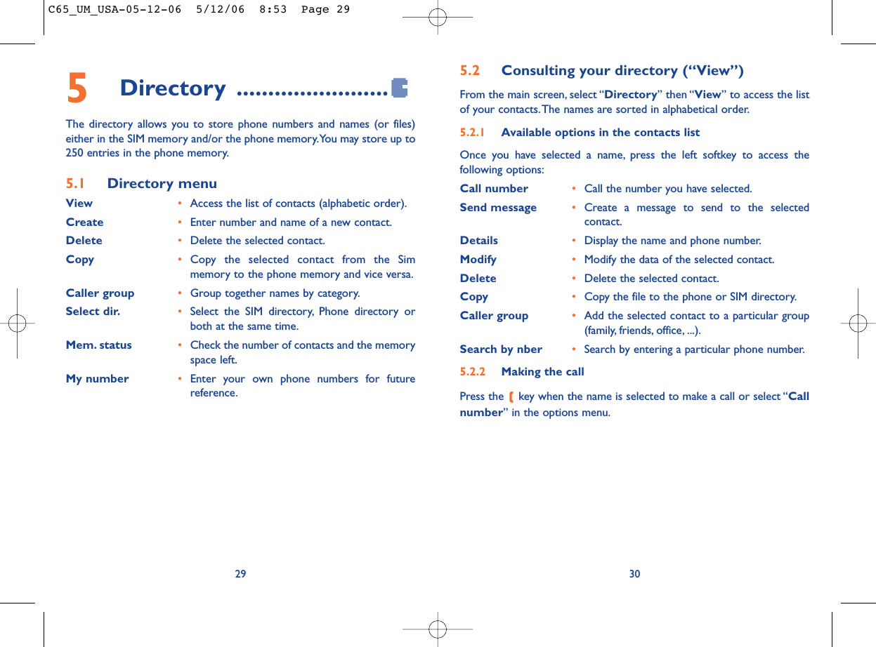 5.2 Consulting your directory (“View”)From the main screen, select “Directory” then “View” to access the listof your contacts.The names are sorted in alphabetical order.5.2.1 Available options in the contacts listOnce you have selected a name, press the left softkey to access thefollowing options:Call number •Call the number you have selected.Send message •Create a message to send to the selectedcontact.Details •Display the name and phone number.Modify •Modify the data of the selected contact.Delete •Delete the selected contact.Copy •Copy the file to the phone or SIM directory.Caller group •Add the selected contact to a particular group(family, friends, office, ...).Search by nber •Search by entering a particular phone number.5.2.2 Making the callPress the  key when the name is selected to make a call or select “Callnumber” in the options menu.30295Directory ........................The directory allows you to store phone numbers and names (or files)either in the SIM memory and/or the phone memory.You may store up to250 entries in the phone memory.5.1 Directory menuView •Access the list of contacts (alphabetic order).Create •Enter number and name of a new contact.Delete •Delete the selected contact.Copy •Copy the selected contact from the Simmemory to the phone memory and vice versa.Caller group •Group together names by category.Select dir. •Select the SIM directory, Phone directory orboth at the same time.Mem. status •Check the number of contacts and the memoryspace left.My number •Enter your own phone numbers for futurereference.C65_UM_USA-05-12-06  5/12/06  8:53  Page 29