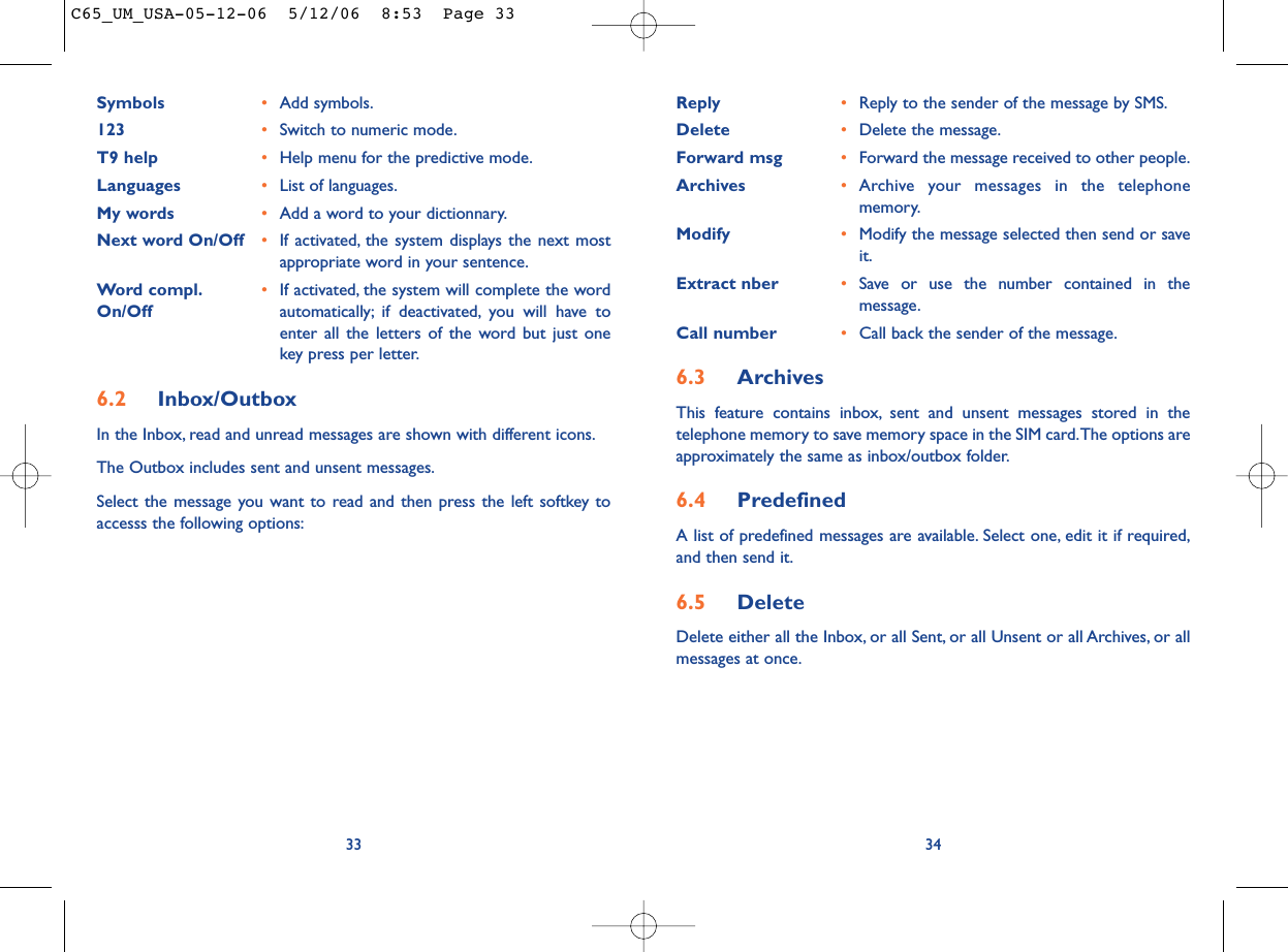 Reply •Reply to the sender of the message by SMS.Delete •Delete the message.Forward msg •Forward the message received to other people.Archives •Archive your messages in the telephonememory.Modify •Modify the message selected then send or saveit.Extract nber •Save or use the number contained in themessage.Call number •Call back the sender of the message.6.3 ArchivesThis feature contains inbox, sent and unsent messages stored in thetelephone memory to save memory space in the SIM card.The options areapproximately the same as inbox/outbox folder.6.4 PredefinedA list of predefined messages are available. Select one, edit it if required,and then send it.6.5 Delete Delete either all the Inbox, or all Sent, or all Unsent or all Archives, or allmessages at once.34Symbols •Add symbols.123 •Switch to numeric mode.T9 help •Help menu for the predictive mode.Languages •List of languages.My words •Add a word to your dictionnary.Next word On/Off •If activated, the system displays the next mostappropriate word in your sentence.Word compl. •If activated, the system will complete the word On/Off automatically; if deactivated, you will have toenter all the letters of the word but just onekey press per letter.6.2 Inbox/OutboxIn the Inbox, read and unread messages are shown with different icons.The Outbox includes sent and unsent messages.Select the message you want to read and then press the left softkey toaccesss the following options:33C65_UM_USA-05-12-06  5/12/06  8:53  Page 33
