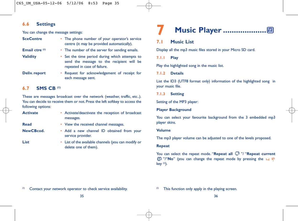 7Music Player ....................7.1 Music List Display all the mp3 music files stored in your Micro SD card.7.1.1 PlayPlay the highlighted song in the music list.7.1.2 DetailsList the ID3 (UTF8 format only) information of the highlighted song  inyour music file.7.1.3 SettingSetting of the MP3 player:Player BackgroundYou can select your favourite background from the 3 embedded mp3player skins.VolumeThe mp3 player volume can be adjusted to one of the levels proposed.Repeat You can select the repeat mode. “Repeat all ”/ “Repeat current”/“No” (you can change the repeat mode by pressing the key (1)).36356.6 SettingsYou can change the message settings:SceCentre •The phone number of your operator’s servicecentre (it may be provided automatically).Email ctre (1) •The number of the server for sending emails.Validity •Set the time period during which attempts tosend the message to the recipient will berepeated in case of failure.Deliv. report •Request for acknowledgement of receipt foreach message sent.6.7 SMS CB (1)These are messages broadcast over the network (weather, traffic, etc..).You can decide to receive them or not. Press the left softkey to access thefollowing options:Activate •Activate/deactivate the reception of broadcastmessages.Read •View the received channel messages.NewCBcod. •Add a new channel ID obtained from yourservice provider.List •List of the available channels (you can modify ordelete one of them).(1) Contact your network operator to check service availability. (1) This function only apply in the playing screen.C65_UM_USA-05-12-06  5/12/06  8:53  Page 35