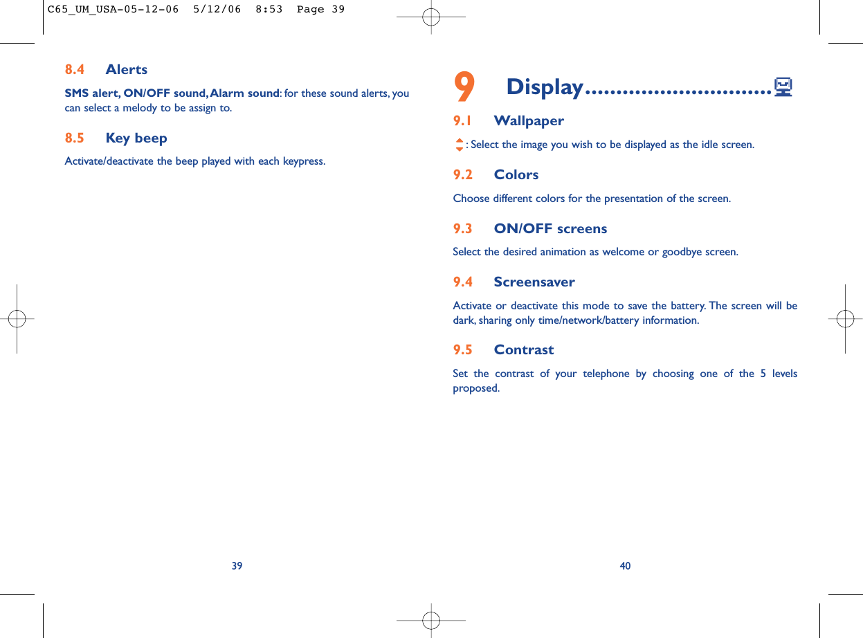 9Display..............................9.1 Wallpaper: Select the image you wish to be displayed as the idle screen.9.2 Colors Choose different colors for the presentation of the screen.9.3 ON/OFF screensSelect the desired animation as welcome or goodbye screen.9.4 ScreensaverActivate or deactivate this mode to save the battery. The screen will bedark, sharing only time/network/battery information.9.5 ContrastSet the contrast of your telephone by choosing one of the 5 levelsproposed.408.4 AlertsSMS alert, ON/OFF sound, Alarm sound: for these sound alerts, youcan select a melody to be assign to.8.5 Key beepActivate/deactivate the beep played with each keypress.39C65_UM_USA-05-12-06  5/12/06  8:53  Page 39