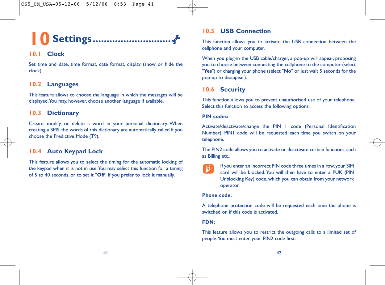 10.5 USB ConnectionThis function allows you to activate the USB connection between thecellphone and your computer.When you plug-in the USB cable/charger, a pop-up will appear, proposingyou to choose between connecting the cellphone to the computer (select&quot;Ye s &quot;) or charging your phone (select &quot;No&quot; or just wait 5 seconds for thepop-up to disappear).10.6 SecurityThis function allows you to prevent unauthorised use of your telephone.Select this function to access the following options:PIN codes:Activate/deactivate/change the PIN 1 code (Personal IdentificationNumber). PIN1 code will be requested each time you switch on yourtelephone.The PIN2 code allows you to activate or deactivate certain functions, suchas Billing etc..If you enter an incorrect PIN code three times in a row,your SIMcard will be blocked. You will then have to enter a PUK (PINUnblocking Key) code, which you can obtain from your networkoperator.Phone code:A telephone protection code will be requested each time the phone isswitched on if this code is activated.FDN:This feature allows you to restrict the outgoing calls to a limited set ofpeople.You must enter your PIN2 code first.4210 Settings............................10.1 ClockSet time and date, time format, date format, display (show or hide theclock).10.2 LanguagesThis feature allows to choose the language in which the messages will bedisplayed.You may, however, choose another language if available.10.3 DictionaryCreate, modify, or delete a word in your personal dictionary. Whencreating a SMS, the words of this dictionary are automatically called if youchoose the Predictive Mode (T9).10.4 Auto Keypad LockThis feature allows you to select the timing for the automatic locking ofthe keypad when it is not in use.You may select this function for a timingof 5 to 40 seconds, or to set it &quot;Off&quot; if you prefer to lock it manually.41C65_UM_USA-05-12-06  5/12/06  8:53  Page 41