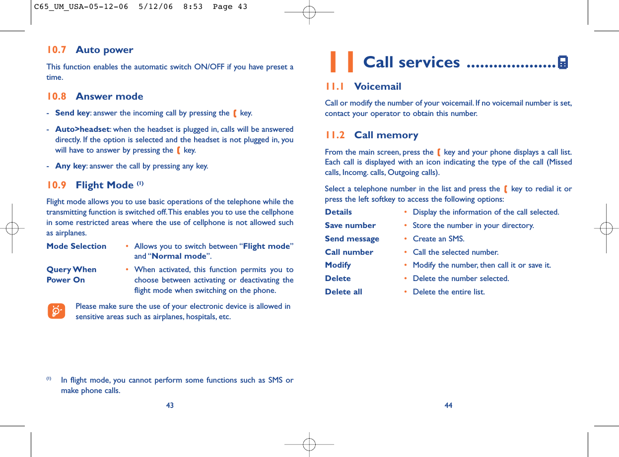 4411 Call services ....................11.1 VoicemailCall or modify the number of your voicemail. If no voicemail number is set,contact your operator to obtain this number.11.2 Call memoryFrom the main screen, press the  key and your phone displays a call list.Each call is displayed with an icon indicating the type of the call (Missedcalls, Incomg. calls, Outgoing calls).Select a telephone number in the list and press the  key to redial it orpress the left softkey to access the following options:Details •Display the information of the call selected.Save number •Store the number in your directory.Send message •Create an SMS.Call number •Call the selected number.Modify •Modify the number, then call it or save it.Delete •Delete the number selected.Delete all •Delete the entire list.10.7 Auto powerThis function enables the automatic switch ON/OFF if you have preset atime.10.8 Answer mode-Send key: answer the incoming call by pressing the  key.-Auto&gt;headset: when the headset is plugged in, calls will be answereddirectly. If the option is selected and the headset is not plugged in, youwill have to answer by pressing the  key.-Any key: answer the call by pressing any key.10.9 Flight Mode (1)Flight mode allows you to use basic operations of the telephone while thetransmitting function is switched off.This enables you to use the cellphonein some restricted areas where the use of cellphone is not allowed suchas airplanes.Mode Selection •Allows you to switch between “Flight mode”and “Normal mode”.Query When  •When activated, this function permits you to Power On choose between activating or deactivating theflight mode when switching on the phone.Please make sure the use of your electronic device is allowed insensitive areas such as airplanes, hospitals, etc.43(1) In flight mode, you cannot perform some functions such as SMS ormake phone calls.C65_UM_USA-05-12-06  5/12/06  8:53  Page 43