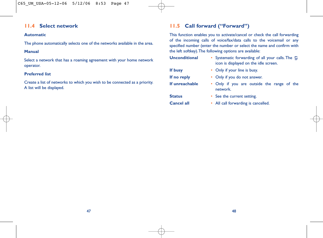 4811.5 Call forward (“Forward”)This function enables you to activate/cancel or check the call forwardingof the incoming calls of voice/fax/data calls to the voicemail or anyspecified number (enter the number or select the name and confirm withthe left softkey).The following options are available:Unconditional •Systematic forwarding of all your calls. The icon is displayed on the idle screen.If busy •Only if your line is busy.If no reply •Only if you do not answer.If unreachable •Only if you are outside the range of thenetwork.Status •See the current setting.Cancel all •All call forwarding is cancelled.4711.4 Select network AutomaticThe phone automatically selects one of the networks available in the area.ManualSelect a network that has a roaming agreement with your home networkoperator.Preferred listCreate a list of networks to which you wish to be connected as a priority.A list will be displayed.C65_UM_USA-05-12-06  5/12/06  8:53  Page 47