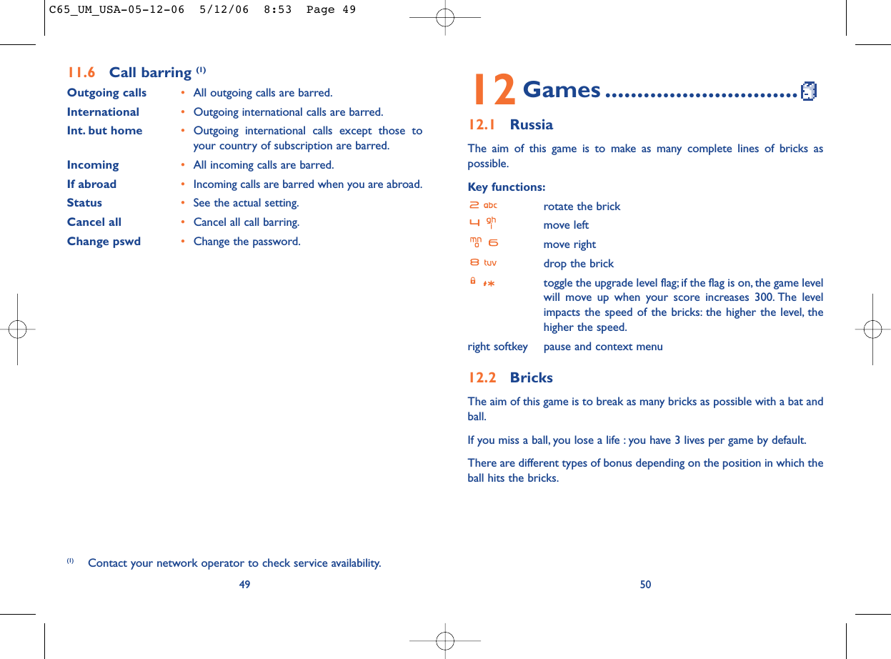 5012 Games ..............................12.1 RussiaThe aim of this game is to make as many complete lines of bricks aspossible.Key functions:rotate the brickmove leftmove rightdrop the bricktoggle the upgrade level flag; if the flag is on, the game levelwill move up when your score increases 300. The levelimpacts the speed of the bricks: the higher the level, thehigher the speed.right softkey pause and context menu12.2 BricksThe aim of this game is to break as many bricks as possible with a bat andball.If you miss a ball, you lose a life : you have 3 lives per game by default.There are different types of bonus depending on the position in which theball hits the bricks.4911.6 Call barring (1)Outgoing calls •All outgoing calls are barred.International  •Outgoing international calls are barred.Int. but home •Outgoing international calls except those toyour country of subscription are barred.Incoming •All incoming calls are barred.If abroad  •Incoming calls are barred when you are abroad.Status •See the actual setting.Cancel all •Cancel all call barring.Change pswd •Change the password.(1) Contact your network operator to check service availability.C65_UM_USA-05-12-06  5/12/06  8:53  Page 49